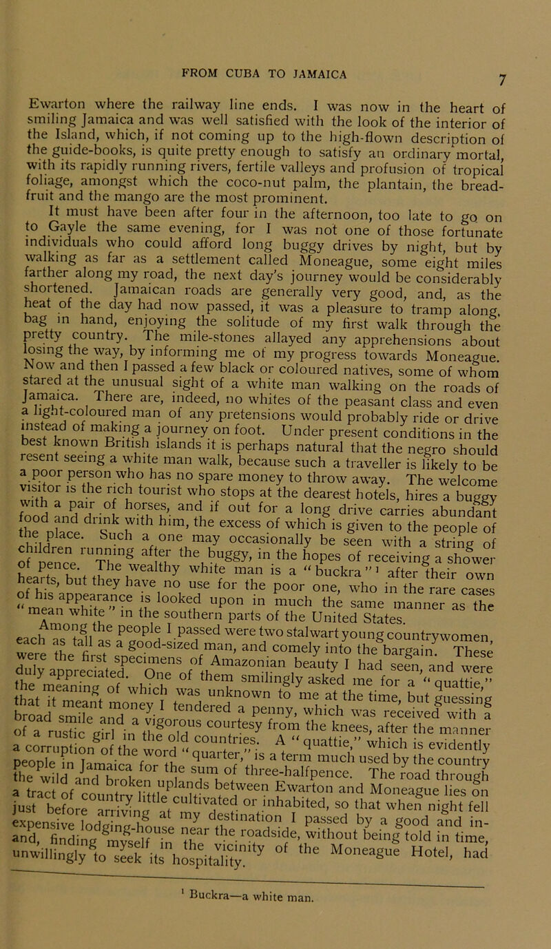7 Ewarton where the railway line ends. I was now in the heart of smiling Jamaica and was well satisfied with the look of the interior of the Island, which, if not coming up to the high-flown description of the guide-books, is quite pretty enough to satisfy an ordinary mortal, with its rapidly running rivers, fertile valleys and profusion of tropical foliage, amongst which the coco-nut palm, the plantain, the bread- fruit and the mango are the most prominent. It must have been after four in the afternoon, too late to go. on to Gayle the same evening, for I was not one of those fortunate individuals who could afford long buggy drives by night, but by walking as far as a settlement called Moneague, some eight miles farther along my road, the next day’s journey would be considerably shortened. Jamaican roads are generally very good, and, as the heat of the day had now passed, it was a pleasure to tramp along, bag in hand, enjoying the solitude of my first walk through the pretty country. The mile-stones allayed any apprehensions about losing the way by informing me of my progress towards Moneague. Now and then I passed a few black or coloured natives, some of whom stared at the unusual sight of a white man walking on the roads of Jamaica. There are, indeed, no whites of the peasant class and even a light-coloured man of any pretensions would probably ride or drive nistead of making a journey on foot. Under present conditions in the best known British islands it is perhaps natural that the negro should resent seeing a white man walk, because such a traveller is likely to be a poor person who has no spare money to throw away. The welcome visitor is the rich tourist who stops at the dearest hotels, hires a buggy food n$T°ft h°5uSt’- an+1 lf °ut for a lonS drive carries abundant thence dl Such h hlm> hG eXCCSS °f W,hich is §iven to the Pe°P]e of chUH S r °ne may occasionally be seen with a string of ^1U-ing af ^ the, buggy> ^ the hopes of receiving a shower hp/+ k \ J16 cV6a thy whlte man 1S a “ buckra ” 1 after their own earts, but they have no use for the poor one, who in the rare cases « mean wh?te  in the^h UP°n f ?Th the Same manner as the mean white in the southern parts of the United States each '”s° tall11 .passed were two stalwart young countrywomen, it z . good-sized man, and comely into the bargain These b-uty I had sefn.'andwS y ppi eciated. (Jne of them smilingly asked me for a “ nnattip ” he meamag °( which was unknown to me at the time but sue in’e broad sZfe aS°aey-1 tendered a Penny. which was received with f MAST C0U.rteSy fr°m ‘he knees’ after the manner apeCo°rrf01' thetW0^  a^enTmudj'used by LTot^ and? Lding Srin T' the roadsk>e' beinggtoId in time, unwillingly to seek its hospMty y M°neague Hotel, had 1 Buckra—a white man.