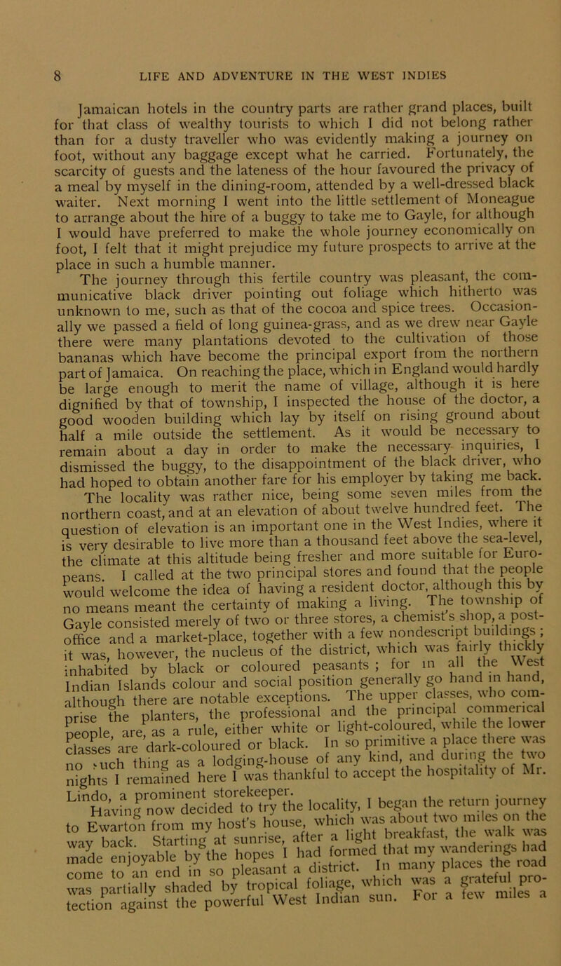 Jamaican hotels in the country parts are rather grand places, built for that class of wealthy tourists to which I did not belong rather than for a dusty traveller who was evidently making a journey on foot, without any baggage except what he carried. Fortunately, the scarcity of guests and the lateness of the hour favoured the privacy of a meal by myself in the dining-room, attended by a well-dressed black waiter. Next morning I went into the little settlement of Moneague to arrange about the hire of a buggy to take me to Gayle, for although I would have preferred to make the whole journey economically on foot, I felt that it might prejudice my future prospects to arrive at the place in such a humble manner. The journey through this fertile country was pleasant, the com- municative black driver pointing out foliage which hitherto was unknown to me, such as that of the cocoa and spice trees. Occasion- ally we passed a field of long guinea-grass, and as we drew near Gayle there were many plantations devoted to the cultivation of those bananas which have become the principal export from the noi thei n part of Jamaica. On reaching the place, which in England would hardly be large enough to merit the name of village, although it is here dignified by that of township, I inspected the house of the doctor, a good wooden building which lay by itself on rising ground about half a mile outside the settlement. As it would be necessaiy to remain about a day in order to make the necessaiy inquiries, 1 dismissed the buggy, to the disappointment of the black driver who had hoped to obtain another fare for his employer by taking me back. The locality was rather nice, being some seven miles from the northern coast, and at an elevation of about twelve hundred feet. le question of elevation is an important one in the West Indies, where it is very desirable to live more than a thousand feet above the sea-level, the climate at this altitude being fresher and more suitable or Euro- peans. I called at the two principal stores and found that the people would welcome the idea of having a resident doctor, although this bv no means meant the certainty of making a living. The township of Gayle consisted merely of two or three stores, a chemist s shop a pos - office and a market-place, together with a few nondescript buildings , it was, however, the nucleus of the district, which was fairly thickly inhabited by black or coloured peasants ; for in all the \\ est Indian Islands colour and social position generally go hand in hand, although there are notable exceptions. The upper classes, who com- prise the planters, the professional and the principal commencal people are, as a rule, either white or light-coloured, while he lower classes’ are dark-coloured or black. In so primitive a place there was no ‘uch thing as a lodging-house of any kind, and duiing the two fights I remained here I was thankful to accept the hospitality of Mr. LinHavrn|™owTcidedr^he locality, I began the return journey to Ewarton from my host's house whidi^^ut^ “lira wav back Starting at sunrise, after a light breakfast, the walk was made enjoyable by the hopes 1 had formed ‘ha^ my rnme to an end in so pleasant a district. In many places me ioau wa”partially shaded by tropical foliage, winch was a gratefu. pro- tection against the powerful West Indian sun. Fo. a few miles a