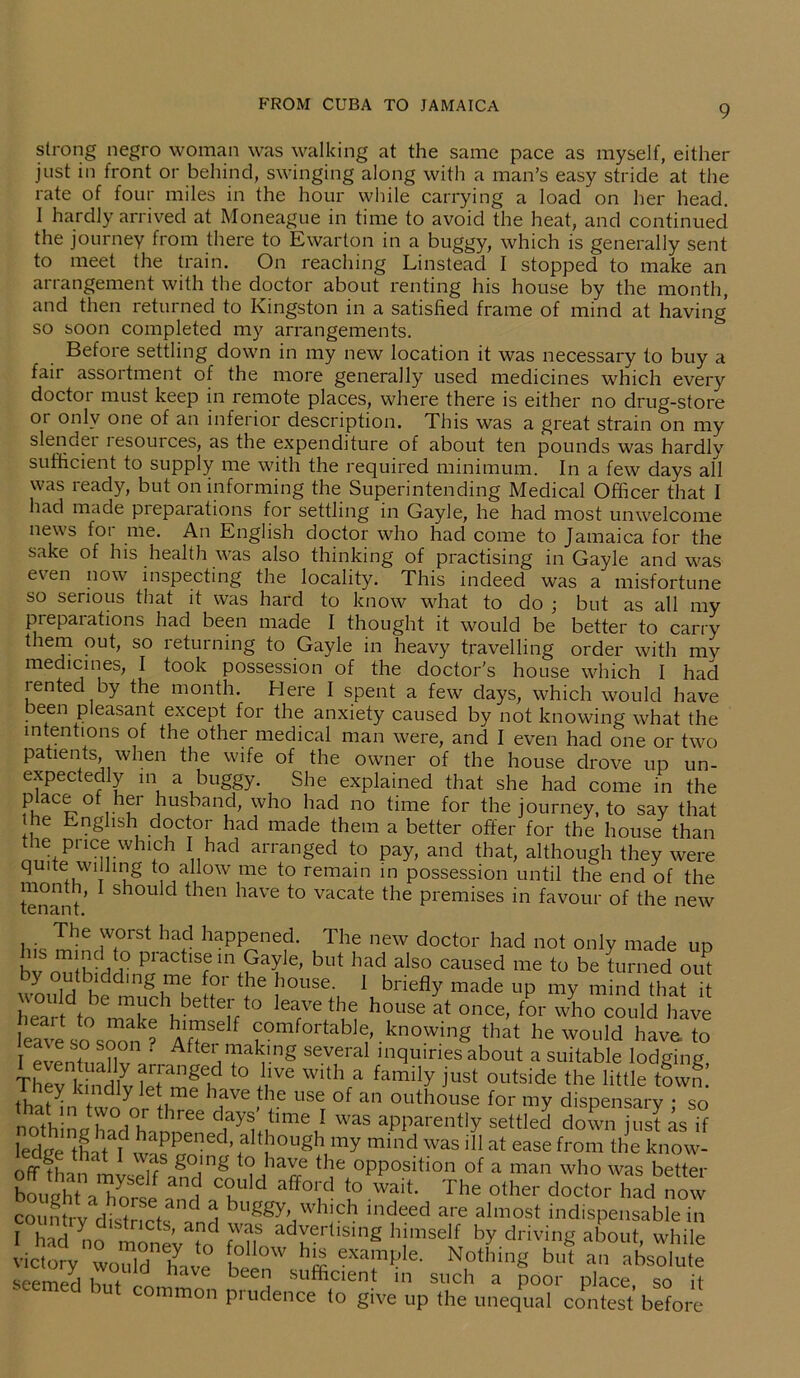 strong negro woman was walking at the same pace as myself, either just in front or behind, swinging along with a man’s easy stride at the rate of four miles in the hour while carrying a load on her head. I hardly arrived at Moneague in time to avoid the heat, and continued the journey from there to Ewarton in a buggy, which is generally sent to meet the train. On reaching Linstead I stopped to make an arrangement with the doctor about renting his house by the month, and then returned to Kingston in a satisfied frame of mind at having so soon completed my arrangements. Before settling down in my new location it was necessary to buy a fair assortment of the more generally used medicines which every doctor must keep in remote places, where there is either no drug-store or only one of an inferior description. This was a great strain on my slender resources, as the expenditure of about ten pounds was hardly sufficient to supply me with the required minimum. In a few days all was ready, but on informing the Superintending Medical Officer that I had made pieparations for settling in Gayle, he had most unwelcome news for me. An English doctor who had come to Jamaica for the sake of his health was also thinking of practising in Gayle and was even now inspecting the locality. This indeed was a misfortune so serious that it was hard to know what to do ; but as all my preparations had been made I thought it would be better to carry them out, so returning to Gayle in heavy travelling order with my medicines, I took possession of the doctor's house which I had lented by the month. Here I spent a few days, which would have been pleasant except for the anxiety caused by not knowing what the intentions of the other medical man were, and I even had one or two patients, when the wife of the owner of the house drove up un- expectedly m a buggy. She explained that she had come in the place of her husband, who had no time for the journey, to say that ie English doctor had made them a better offer for the house than the pnce which I had arranged to pay, and that, although they were quite willing to allow me to remain in possession until the end of the tenant S10U C *1611 *iave to vacate tlie premises in favour of the new The worst had happened. The new doctor had not only made un Ins mind to practise in Gayle, but had also caused me to be turned offi by outbiddmg me for the house. 1 briefly made up my mind that E t 6 mt1C\bette!;t0 l6aVethe house at °nce, for who could have eave so s^? flflT f “mfortab1^ knowing that he would have to r * ?i ‘ After,maklng several inquiries about a suitable lodgine Thirki’ndlvSmf? ‘° !lVe W,tl\a family iust outside the little town! f y .116 lave the use of an outhouse for my dispensary * so 'hat. m r.T three Clays’ time ! was apparently settled down just is if ledgeLu S'1 although my mind was ill at ease from the know- h t u g°mg to have the opposition of a man who was better bourtf aTy C?U]d aff0,tl t0 ''’ait- The other doctor had now country dldnctsa'and buS®'-,'h;ch “deed are almost indispensable in I had no monev m ZfL ad™rllsmE h!mself driving about, while victory would have -XTf- e' Nothing but an absolute seemed hilt ISL bee sufficient in such a poor place, so it mnon prudence to give up the unequal contest before