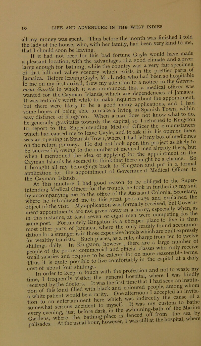 all my money was spent. Thus before the month was finished I told the lady of the house, who, with her family, had been very kind to me, that I should soon be leaving. , If it had not been for this bad fortune Gayle Would have made a pleasant location, with the advantages of a good climate and a river large enough for bathing, while the country was a very fair specimen of that hill and valley scenery which exists in the prettier parts o Jamaica. Before leaving Gayle, Mr. Lindo, who had been so hospi a e to me on my first arrival, drew my attention to a notice in the oiern- ment Gazette in which it was announced that a medical officer was wanted for the Cayman Islands, which are dependencies ot Jamaica. It was certainly worth while to make inquiries about the appointment but there were likely to be a good many applications, and 1 nad some hopes of being able to make a living in Spanish T°wn, within easy distance of Kingston. When a man does not know what to do, he generally gravitates towards the capital, so I returned to Kingston to report to the Superintending Medical Officer the circumstances which had caused me to leave Gayle, and to ask if in his ™ere was an opening in Spanish Town, where I had left my ?X(? ... , t on the return journey. He did not look upon this piojec < X t be successful, owing to the number of medical men a'ready there, b when I mentioned the idea of applying for the appomtmentm tl e Cavman Islands he seemed to think that there might be a chance So 1 brought all my belongings back to Kingston and put 11 a forma* application for the appointment of Government Medical Officer to theAtaSriunJtmde'l had good reason to be obliged to the Super- intending Medical Officer for the trouble he took ‘I1 roloffial'seSS by accompanying me to the office of the Assistant Colonial Secretary where he introduced me to this great personage and expj™e°' object of the visit. My application was formally received but Govern ment appointments are not given away in a hurry, especia y when as in this instance, at least seven or eight men were nnqt Fortunately Kingston is a cheaper place to live in man most other parts of Jamaica, where the only re^,*Z dation for a stranger is in those expensive hotels which are built expressly for wealthy tourists. Such places, as a rule, charge from ten to tvve I- Kingston, npnnle of the poorer commercial and official classes wno y S salaries a’nd require to be catered for on more r=ble term. Thus it is quite possible to live comfortably in the capital at a a y COTfordbr‘ofkapS“'touch with the profession and not to waste my time, I frequency' visited thei general hospital, whem^ was ffind.y rra «wuh b.ack S2t tfMSST her/which was « somewhat serious accident to y swimming-bath of the Marine every evening, just before dat , fenced off from the sea by paaiisadneSs. »a,fflKwever. 1 was still at the hospital, where