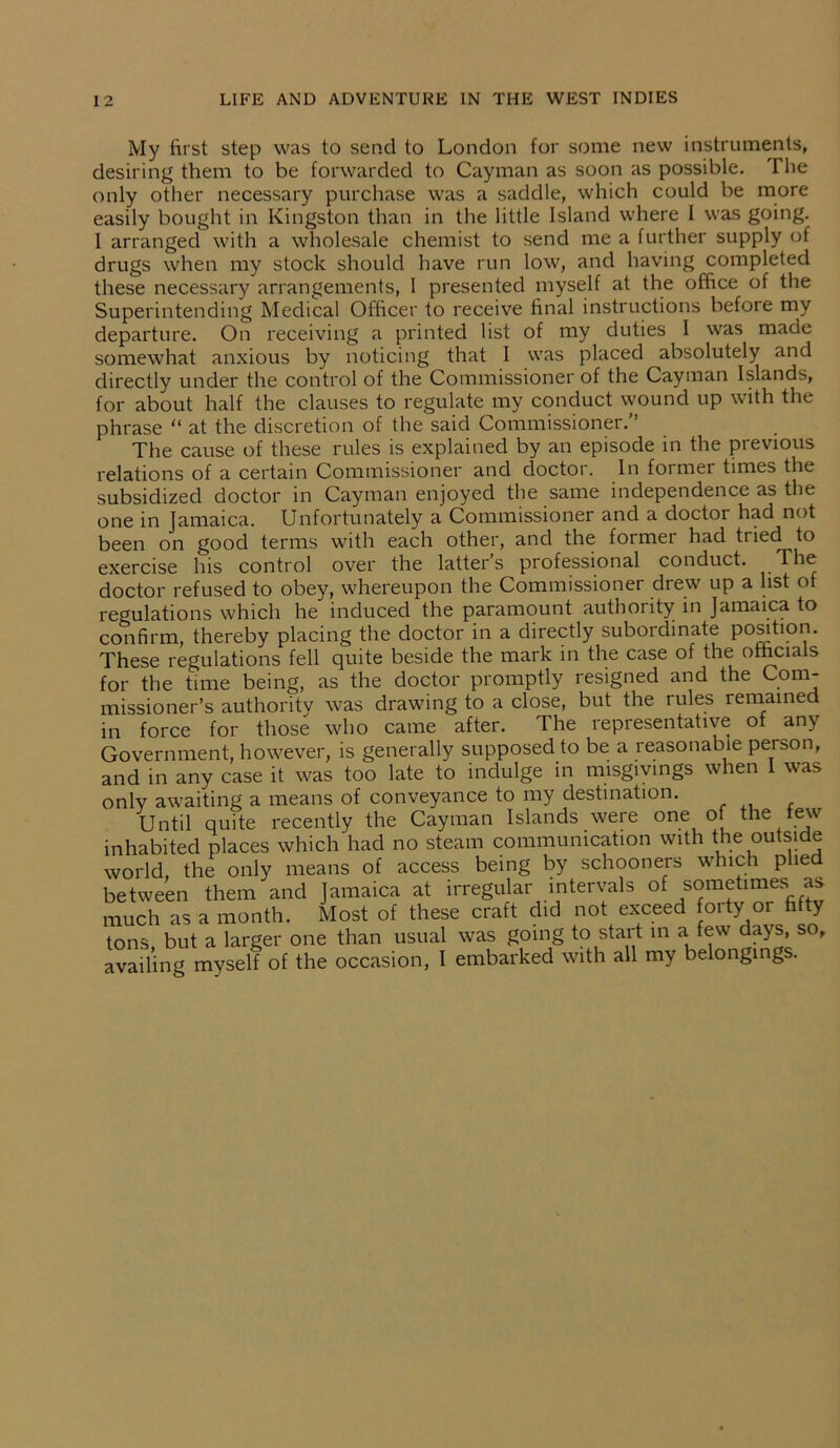 My first step was to send to London for some new instruments, desiring them to be forwarded to Cayman as soon as possible. The only other necessary purchase was a saddle, which could be more easily bought in Kingston than in the little Island where I was going. I arranged with a wholesale chemist to send me a further supply of drugs when my stock should have run low, and having completed these necessary arrangements, I presented myself at the office of the Superintending Medical Officer to receive final instructions before my departure. On receiving a printed list of my duties I was made somewhat anxious by noticing that I was placed absolutely and directly under the control of the Commissioner of the Cayman Islands, for about half the clauses to regulate my conduct wound up with the phrase “ at the discretion of the said Commissioner.” The cause of these rules is explained by an episode in the previous relations of a certain Commissioner and doctor. In former times the subsidized doctor in Cayman enjoyed the same independence as the one in Jamaica. Unfortunately a Commissioner and a doctor had not been on good terms with each other, and the former had tried to exercise his control over the latter’s professional conduct. The doctor refused to obey, whereupon the Commissioner drew up a list of regulations which he induced the paramount authority in Jamaica to confirm, thereby placing the doctor in a directly subordinate position. These regulations fell quite beside the mark in the case of the ofhcia s for the time being, as the doctor promptly resigned and the Com- missioner’s authority was drawing to a close, but the rules remained in force for those who came after. The representative of any Government, however, is generally supposed to be a reasonable person, and in any case it was too late to indulge in misgivings when I was only awaiting a means of conveyance to my destination. Until quite recently the Cayman Islands were one o the tew inhabited places which had no steam communication with the outside world, the only means of access being by schooners which plied between them and Jamaica at irregular intervals of sometimes as much as a month. Most of these craft did not exceed forty or fifty tons, but a larger one than usual was going to start in a few days, so, availing myself of the occasion, I embarked with all my belongings.