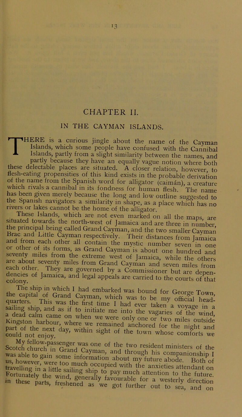 *3 CHAPTER II. IN THE CAYMAN ISLANDS. THERE is a curious jingle about the name of the Cayman Islands, which some people have confused with the Cannibal Islands, partly from a slight similarity between the names, and pai tly because they have an equally vague notion where both these delectable places are situated. A closer relation, however to flesh-eating propensities of this kind exists in the probable derivation of the name from the Spanish word for alligator (caiman), a creature which rivals a cannibal in its fondness for human flesh The name has been given merely because the long and low outline'suggested to the Spanish navigators a similarity in shape, as a place which has no rivers or lakes cannot be the home of the alligator. These Islands which are not even marked on all the maps are situated towards the north-west of Jamaica and are three in number the principal being called Grand Cayman, and the two smaller Cayman Brae and Little Cayman respectively. Their distances from Jamaica « id from each other all contain the mystic number seven in one or othei of its forms as Grand Cayman is about one hundred and seventy miles from the extreme west of Jamaica, while the others are about seventy miles from Grand Cayman and seven miles from each other. They are governed by a Commissioner but are depen- colonyS. °f JamaiCa’ and le2al aPPeals are camed to the courts oHhat The -+h!P U( ohlCV i*ad embarked was bound for George Town the capital of Grand Cayman, which was to be my offlefal head' quarters. This was the first time I had ever taken a ^vape in t sailing ship, and as if to initiate me into the vagaries of the wind aKi e0a? CaI™ £ame on when we were only one or two miles outside Dartgnf th^arb0fUr’i where ,We remained anchored for the night and C’ay' Wlthm Slgh‘ °f the '°'™ coJortsw Scotch chu°rehPhf r ger,'^S °ne 0f the two r“ident ministers of the