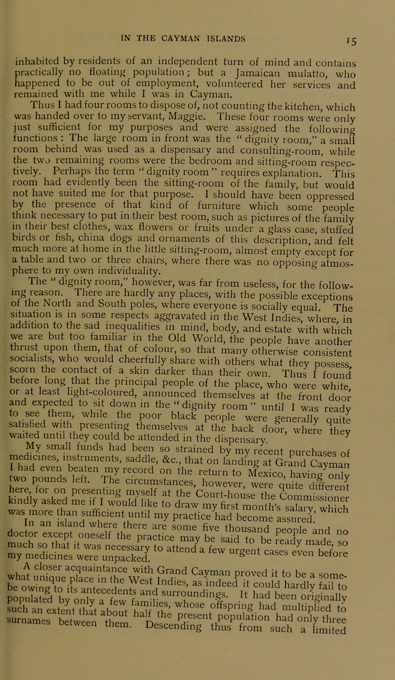 *5 inhabited by residents of an independent turn of mind and contains practically no floating population; but a Jamaican mulatto, who happened to be out of employment, volunteered her services and remained with me while I was in Cayman. Thus I had four rooms to dispose of, not counting the kitchen, which was handed over to my servant, Maggie. These four rooms were only just sufficient for my purposes and were assigned the following functions : The large room in front was the “ dignity room, a small room behind was used as a dispensary and consulting-room, while the two remaining rooms were the bedroom and sitting-room respec- tively. Perhaps the term “ dignity room ” requires explanation. This room had evidently been the sitting-room of the family, but would not have suited me for that purpose. I should have been oppressed by the presence of that kind of furniture which some people think necessary to put in their best room, such as pictures of the family in their best clothes, wax flowers or fruits under a glass case, stuffed birds or fish, china dogs and ornaments of this description, and felt much more at home in the little sitting-room, almost empty except for a table and two oi three chans, wheie there was no opposing atmos- phere to my own individuality. The “ dignity room, however, was far from useless, for the follow- ing leason. There aie haidly any places, with the possible exceptions of the North and South poles, where everyone is socially equal The situation is in some respects aggravated in the West Indies, where in addition to the sad inequalities in mind, body, and estate with which we are but too familiar in the Old World, the people have another thrust upon them, that of colour, so that many otherwise consistent socialists, who would cheerfully share with others what they possess scorn the contact of a skin darker than their own. Thus I found betoie long that the principal people of the place, who were white or at least light-coloured, announced themselves at the front door and expected to sit down in the - dignity room until I was ready t0fSfieathen ’ whl,e+.the P00r black people were generally quite satisfied with presen mg themselves at the back doSr, where they waited until they could be attended in the dispensary. Y My small funds had been so strained by my recent purchases of medicines, instruments, saddle, &c., that on landing at Grand Cayman I had even beaten my record on the return tr> i yman .wo pounds left. The cincumsdnt, owevS, r/e here for on presenting myself at the Court-house the LmmissfoneJ kindly asked me if I would like to draw mv first mnntfi’c coin i • u was more than sufficient until my practiced ‘beTome asfu'S’ W‘Ch In an island where there are some +1-.^.,,^ j . much^rthT t°eseif ,he practice may be said to'be readymade so m^medicines lleSrp3 ‘° a“e,,da feW “rgent “ses before surnames