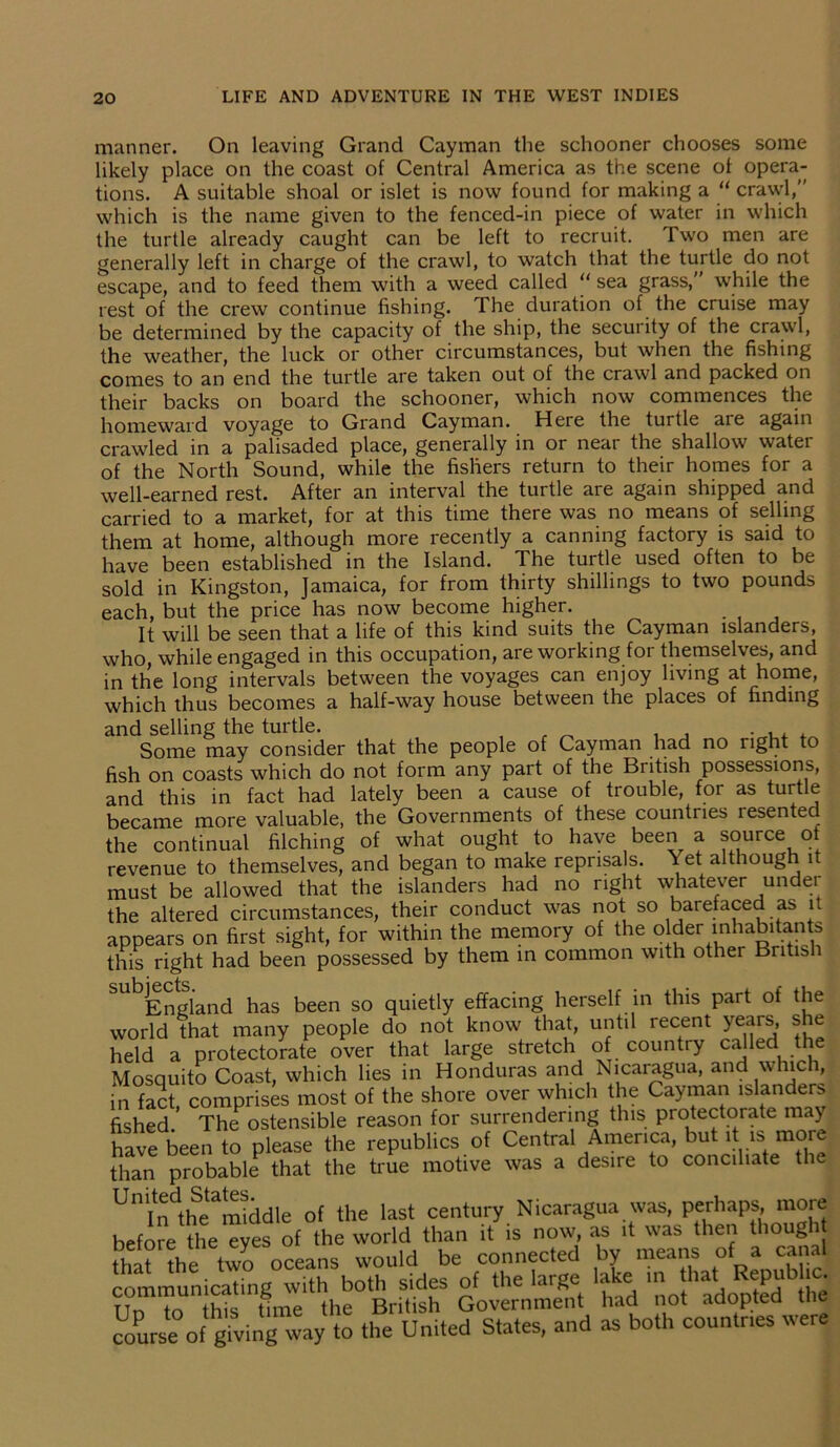 manner. On leaving Grand Cayman the schooner chooses some likely place on the coast of Central America as the scene of opera- tions. A suitable shoal or islet is now found for making a “ crawl,” which is the name given to the fenced-in piece of water in which the turtle already caught can be left to recruit. Two men are generally left in charge of the crawl, to watch that the turtle do not escape, and to feed them with a weed called “ sea grass,” while the rest of the crew continue fishing. The duration of the cruise may be determined by the capacity of the ship, the security of the crawl, the weather, the luck or other circumstances, but when the fishing comes to an end the turtle are taken out of the crawl and packed on their backs on board the schooner, which now commences the homeward voyage to Grand Cayman. Here the turtle are again crawled in a palisaded place, generally in or near the shallow water of the North Sound, while the fishers return to their homes for a well-earned rest. After an interval the turtle are again shipped and carried to a market, for at this time there was no means of selling them at home, although more recently a canning factory is said to have been established in the Island. The turtle used often to be sold in Kingston, Jamaica, for from thirty shillings to two pounds each, but the price has now become higher. . It will be seen that a life of this kind suits the Cayman islanders, who, while engaged in this occupation, are working for themselves, and in the long intervals between the voyages can enjoy living at home, which thus becomes a half-way house between the places of finding and selling the turtle. . , . Some may consider that the people of Cayman had no right to fish on coasts which do not form any part of the British possessions, and this in fact had lately been a cause of trouble, for as turtle became more valuable, the Governments of these countries lesentec the continual filching of what ought to have been a source of revenue to themselves, and began to make reprisals. Yet although it must be allowed that the islanders had no right whatever under the altered circumstances, their conduct was not so barefaced as it appears on first sight, for within the memory of the older inhabitants this right had been possessed by them in common with other Britis i ^England has been so quietly effacing herself in this part of the world that many people do not know that, until recent years, she held a protectorate over that large stretch of countty called Mosquito Coast, which lies in Honduras and Nicaragua, and \\ nci, in fact comprises most of the shore over which the Cayman islanders fished.' The ostensible reason for surrendering this protectorate may| have been to please the republics of Central America, but it is more than probable that the true motive was a desire to conciliate the Unindthetamiddle of the last century Nicaragua was, perhaps more before the eyes of the world than it is now, as it was then thought tl^r?he two oceans would be connected by means of a canal communicating with both sides of the large lake m haM*epub£ Tin to this time the British Government had not adopted me course Of giving way to the United States, and as both countr.es were