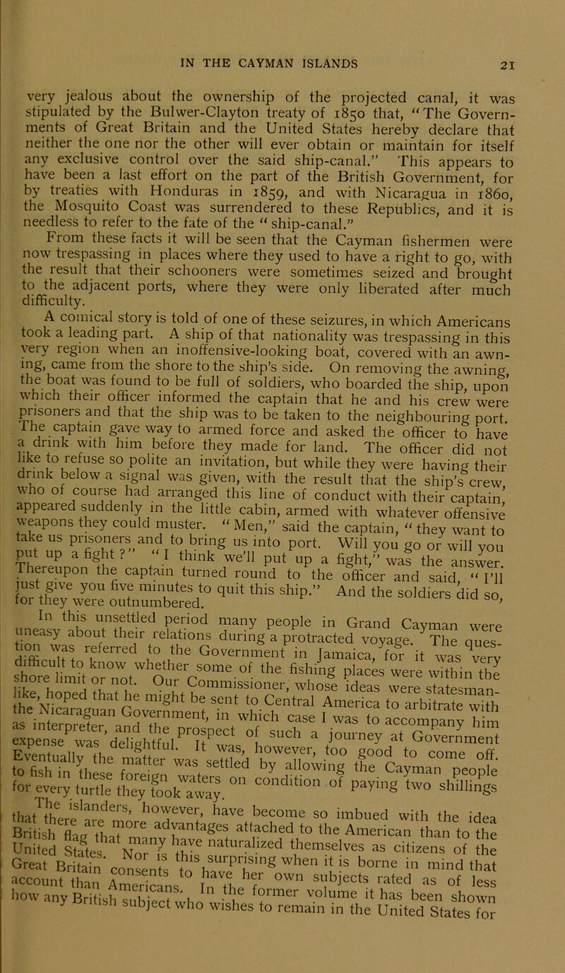 very jealous about the ownership of the projected canal, it was stipulated by the Bulwer-Clayton treaty of 1850 that, The Govern- ments of Great Britain and the United States hereby declare that neither the one nor the other will ever obtain or maintain for itself any exclusive control over the said ship-canal.” This appears to have been a last effort on the part of the British Government, for by treaties with Honduras in 1859, and with Nicaragua in i860, the Mosquito Coast was surrendered to these Republics, and it is needless to refer to the fate of the “ ship-canal.” From these facts it will be seen that the Cayman fishermen were now trespassing in places where they used to have a right to go, with the result that their schooners were sometimes seized and brought to the adjacent ports, where they were only liberated after much difficulty. A comical story is told of one of these seizures, in which Americans took a leading part. A ship of that nationality was trespassing in this very region when an inoffensive-looking boat, covered with an awn- ing, came from the shore to the ship’s side. On removing the awnin°' the boat was found to be full of soldiers, who boarded the ship upon which their officer informed the captain that he and his crew were pnsoneis and that the ship was to be taken to the neighbouring port The captain gave way to armed force and asked the officer to have a drink with him before they made for land. The officer did not like to lefuse so polite an invitation, but while they were having their drink below a signal was given, with the result that the ship’s crew who of course had arranged this line of conduct with their captain* appeared suddenly in the little cabin, armed with whatever offensive \\eapons they could muster. “ Men,” said the captain, “ they want to take us prisoners and to bring us into port. Will you go or will you put up a fight? ‘I think we'll put up a fight, waf the answer Thereupon the captain turned round to the officer and said “ I’ll just g,Ve you five minutes to quit this ship.” And the soldiers did so for they were outnumbered. ’ une^v^tfo.n’lhe-611 ?e,ri°d Tny pe0ple in Grand Cayman were neasy about then relations during a protracted voyage The ones J° r,?ferred ,*° ,the Government in Jamaica, To® it wasTerv shore^l'm°to™*tW Ourero0me 0f *he fi , ,g places were within ‘be i>111orelimit or not. Out Commissioner, whose ideas were statesman tha/nf lslanders> however, have become so imbued with the idea British eflaL?\L?°re adrintageS attached to the American than to the United States Nor'll this ”atural.ized themselves as citizens of the Great BritainConsents tn h P1J.Smg When ^ « borne in mind that account than Americans i thi’fr °Wn Sl!bjects rated as of less how any British subieet whry f(,)imei volume has been shown bject who wishes to remain in the United States for