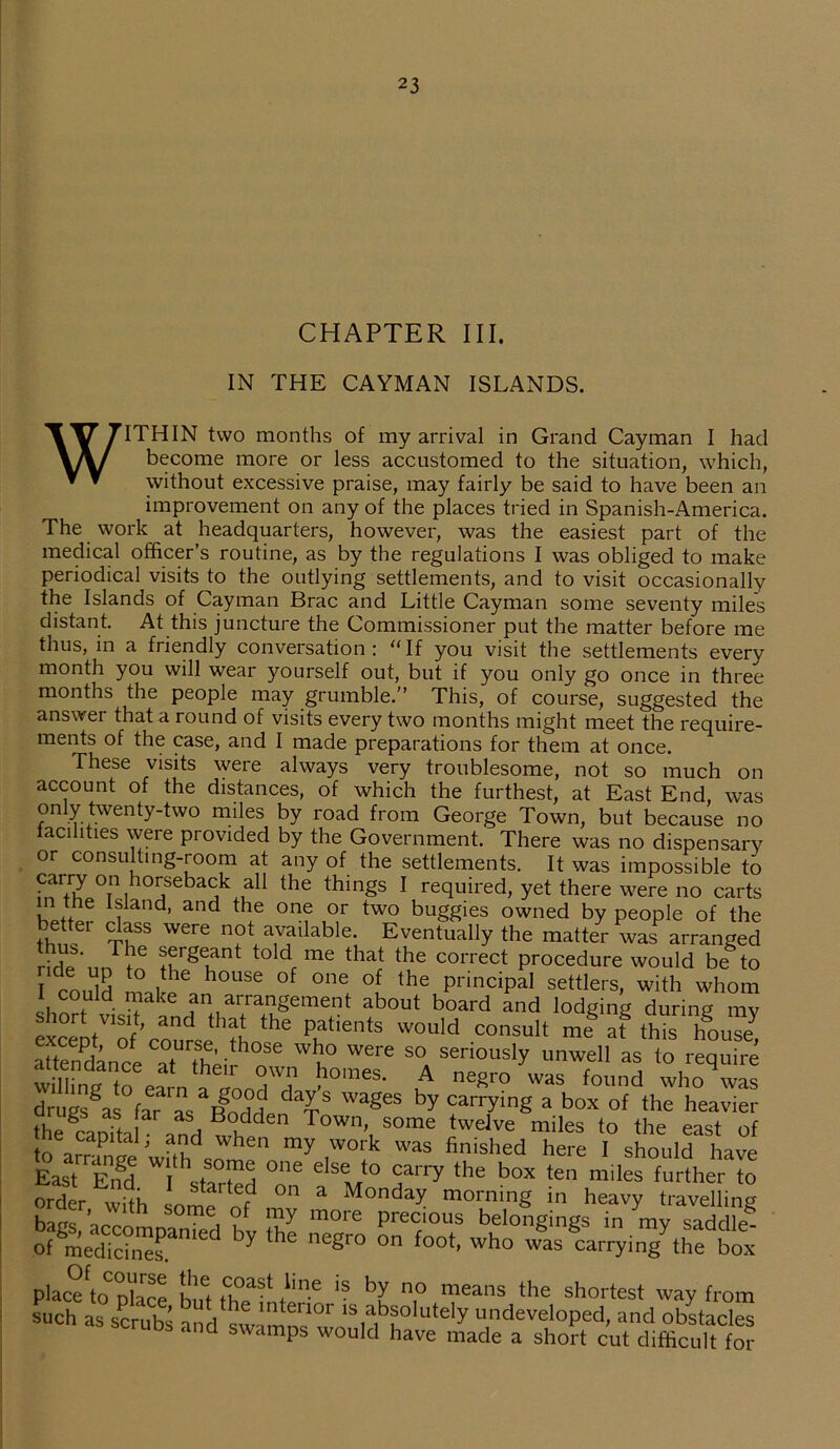 CHAPTER III. IN THE CAYMAN ISLANDS. WITHIN two months of my arrival in Grand Cayman I had become more or less accustomed to the situation, which, without excessive praise, may fairly be said to have been an improvement on any of the places tried in Spanish-America. The work at headquarters, however, was the easiest part of the medical officer’s routine, as by the regulations I was obliged to make periodical visits to the outlying settlements, and to visit occasionally the Islands of Cayman Brae and Little Cayman some seventy miles distant. At this juncture the Commissioner put the matter before me thus, in a friendly conversation: “If you visit the settlements every month you will wear yourself out, but if you only go once in three months the people may grumble.” This, of course, suggested the answer that a round of visits every two months might meet the require- ments of the case, and I made preparations for them at once. These visits were always very troublesome, not so much on account of the distances, of which the furthest, at East End, was only twenty-two miles by road from George Town, but because no facilities were provided by the Government. There was no dispensary or consulting-room at any of the settlements. It was impossible to carry on horseback all the things I required, yet there were no carts in the Island, and the one or two buggies owned by people of the thn -61 ThSS W6re n?la^ailable' Eventually the matter was arranged Hdp'ntw6 fnFglant t0 dc me that the C01Tect procedure would be^to I coffiH 1°,f h°USe °ne °? the PrinciPal settlers, with whom 1 could make an arrangement about board and lodging during my SceDtVof’colPthS ‘he PfientS W0Uld COnsult me8»f tthM attendance W? Were S°„ seriously unwell as to require wmne to earn » T l10163' t neSr0 was found who was drugws fa?  RoHH dT WageS by carrying a t>°* of the heavier thefaefta w? Town’, some ‘welve miles to the east of to amnip J f?d when my work was finished here I should have East Eifrl Ui 1 +S01fliei °ne e^Se to carry the box ten miles further to order wilh L °n a Monday morning 111 heavy travelling baac ’ i ?f more Precious belongings in ray saddle* of medicinesani Y 6 nC§r° °n f°0t’ wh° was carrying the box placeftoCnhrP w ?°ast bn.e is by no means the shortest way from such as scrubs and swamns wnf uteIy undeveloped, and obstacles ana swamps would have made a short cut difficult for