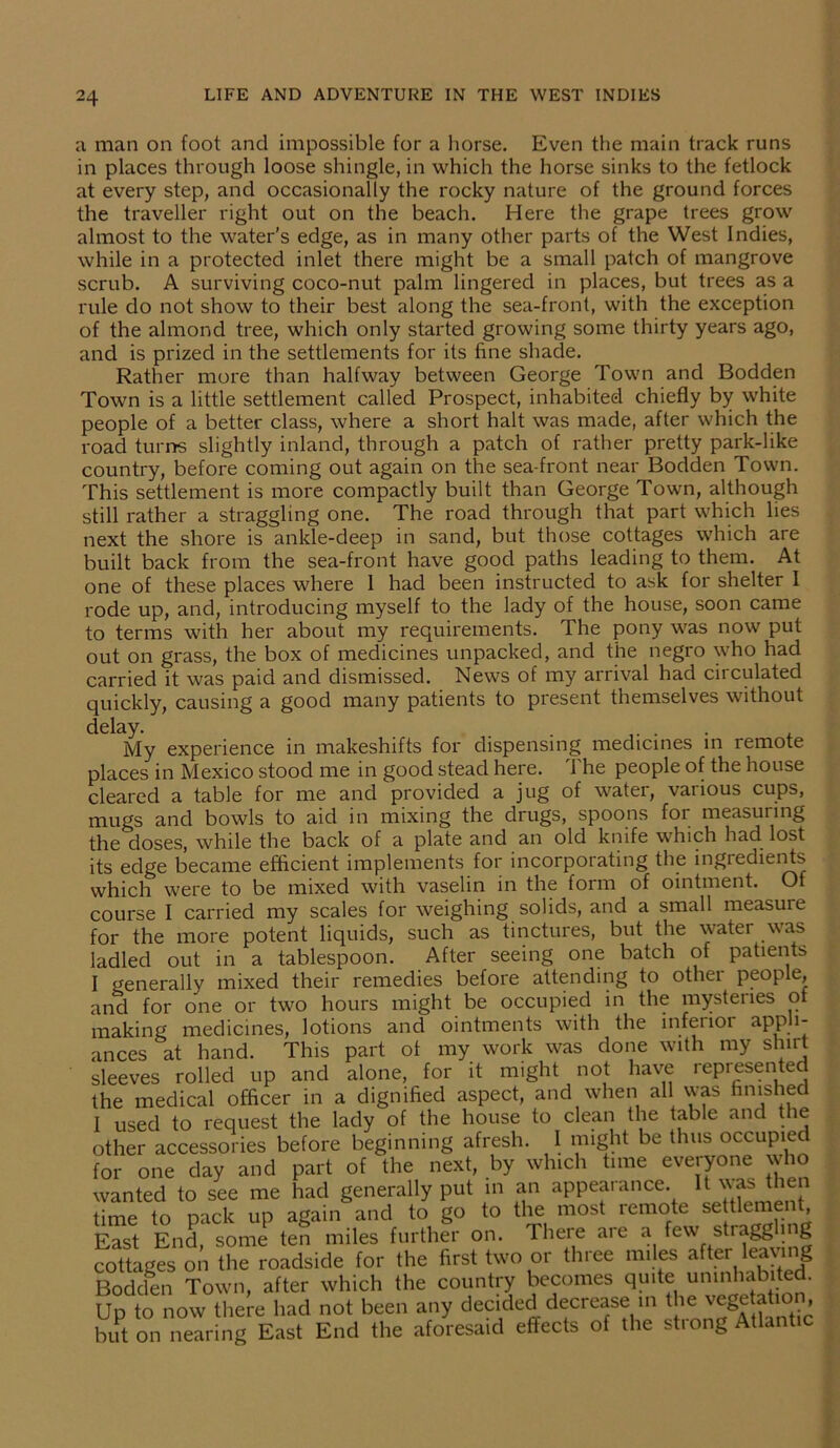 a man on foot and impossible for a horse. Even the main track runs in places through loose shingle, in which the horse sinks to the fetlock at every step, and occasionally the rocky nature of the ground forces the traveller right out on the beach. Here the grape trees grow almost to the water's edge, as in many other parts of the West Indies, while in a protected inlet there might be a small patch of mangrove scrub. A surviving coco-nut palm lingered in places, but trees as a rule do not show to their best along the sea-front, with the exception of the almond tree, which only started growing some thirty years ago, and is prized in the settlements for its fine shade. Rather more than halfway between George Town and Bodden Town is a little settlement called Prospect, inhabited chiefly by white people of a better class, where a short halt was made, after which the road turns slightly inland, through a patch of rather pretty park-like country, before coming out again on the sea-front near Bodden Town. This settlement is more compactly built than George Town, although still rather a straggling one. The road through that part which lies next the shore is ankle-deep in sand, but those cottages which are built back from the sea-front have good paths leading to them. At one of these places where 1 had been instructed to ask for shelter I rode up, and, introducing myself to the lady of the house, soon came to terms with her about my requirements. The pony was now put out on grass, the box of medicines unpacked, and the negro who had carried it was paid and dismissed. News of my arrival had circulated quickly, causing a good many patients to present themselves without delay- . . . . My experience in makeshifts for dispensing medicines in remote places in Mexico stood me in good stead here. 1 he people of the house cleared a table for me and provided a jug of water, various cups, mugs and bowls to aid in mixing the drugs, spoons for measuring the doses, while the back of a plate and an old knife which had lost its edge became efficient implements for incorporating the ingredients which were to be mixed with vaselin in the form of ointment. Of course I carried my scales for weighing solids, and a small measure for the more potent liquids, such as tinctures, but the water was ladled out in a tablespoon. After seeing one batch of patients I generally mixed their remedies before attending to other people, and for one or two hours might be occupied in the mysteries of making medicines, lotions and ointments with the inferior appli- ances at hand. This part of my work was done with my shirt sleeves rolled up and alone, for it might not have represented the medical officer in a dignified aspect, and when all was finished I used to request the lady of the house to clean the table and the other accessories before beginning afresh. I might be thus occupied for one day and part of the next, by which tune everyone who wanted to see me had generally put in an appearance. then time to pack up again and to go to the most remote settlement. East End, some ten miles further on. There are a few stragg mg cottages on the roadside for the first two or three miles after leawng Bodden Town, after which the country becomes quite uninhabited. Up to now there had not been any decided decrease in the vegetation but on nearing East End the aforesaid effects of the strong Atlantic