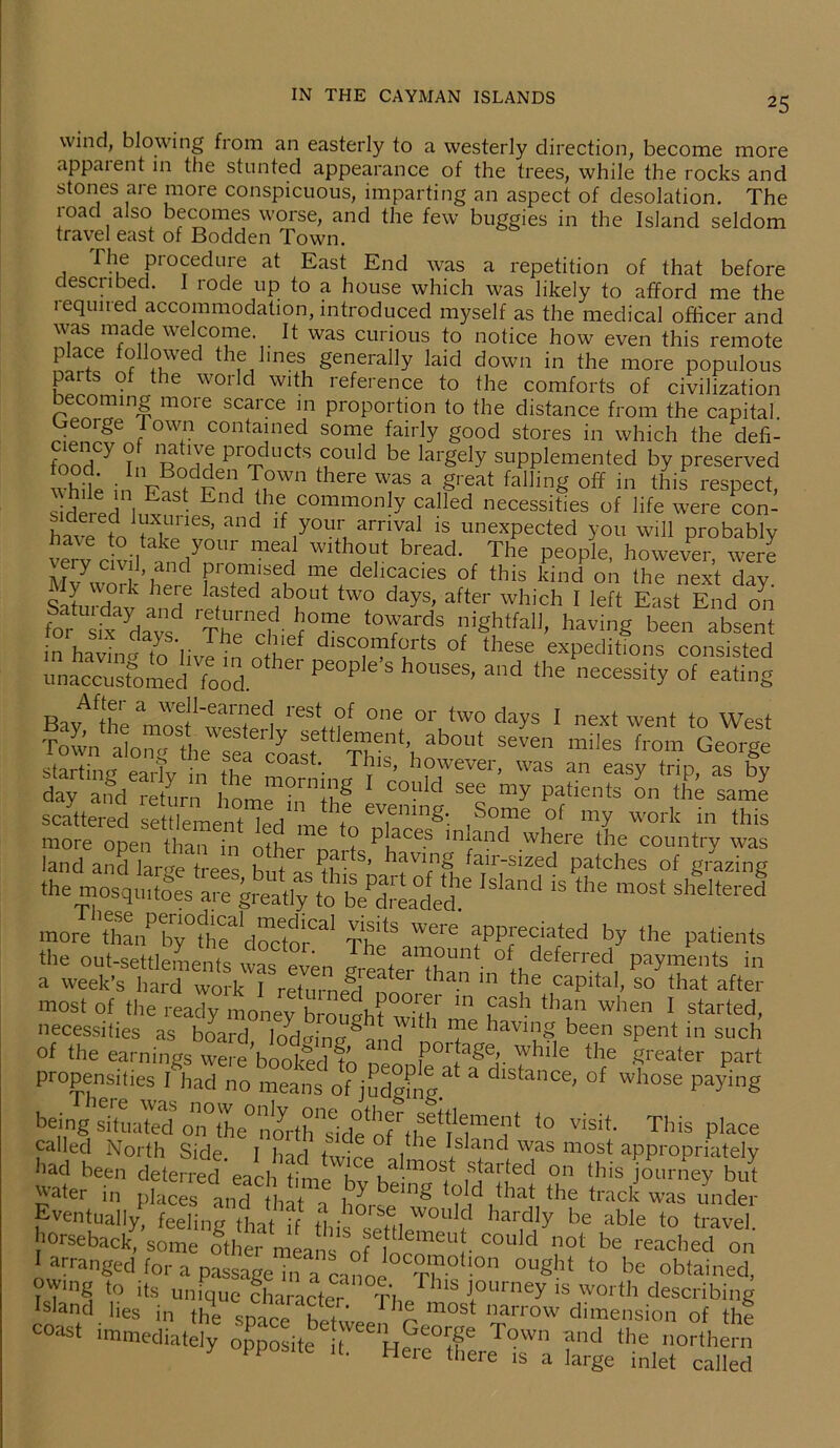 wind, blowing from an easterly to a westerly direction, become more appaient in the stunted appearance of the trees, while the rocks and stones are more conspicuous, imparting an aspect of desolation. The road also becomes worse, and the few buggies in the Island seldom travel east of Bodden Town. The procedure at East End was a repetition of that before described. I rode up to a house which was likely to afford me the required accommodation, introduced myself as the medical officer and was made welcome It was curious to notice how even this remote place followed the lines generally laid down in the more populous parts of the world with reference to the comforts of civilization becoming more scarce in proportion to the distance from the capital. rSn!?6 / °WI? contained some fairly good stores in which the defi- t'nnd  ? 'u P1(^ ll(ds could be largely supplemented by preserved whit i„ VtXeiiT,OWn there W,as a §reat falling off in ‘his respect, tiered ItttEndihe, commonly called necessities of life were con- ht e to 1 i ’ and ,your amval ‘S unexpected you will probably try civil ndyto W1 of bread- The Pe°PIe’ however, were M^work’here f, , JSe,d T dehcac.es of this kind on the next day. e j , ,e laited ab°l,t two days. after which 1 left East End on for sitdavs thTrl fT6 ‘°Tar(dS ‘hghhah, having been absent • i • ? -e c discomforts of these expeditions consisted ~t,td'IT11* Pe°Pie'S ad -ece^ “ Bav^^h'p ieSt °f 0ne or two days 1 next went to West Town alon« the^Sa6^^1 Th^nS ab°Ut S6Ven miIes from George starting eaHv in fS *'• Tt1S’ h?wever> was an easy trip, as by day and return homp1?™!!^ co? d see my patients on the same scattered settlement led L f evening. Some of my work in this more open than in other m P,aCes lrdand where the country was land and lar«ye trees butac^i* S’ aving fair-sized patches of grazing the nrosqu&great.^to l8hnd “ ^ S“tod more d^tof31 Th? Were f Pf c,iated by the patients the out-settlements w In l + a™unt °f deferred Payments in a week’s hard S° that after most of the ready monev brnnahf^ m £ash than when 1 started, necessities as board locEinrx^! ^ Te having been spent in such of the earnings were^ooked nen P01fa§®L while the greater part propensities I had no means of jud^ng * dlstance^ of whose Paying heing situated5 o^i0the° noi'th^ide^of io visit- This place called North Side. I had WpI/^ iS a*nd< was most appropriately had been deterred each timp 1 u •mos^ parted on this journey but pter in places and th^a d,that,the was under Eventually feeling that if this op+n V°U f hardly be able to travel, horseback, some othemea o £ ™ r d not be reached on arranged for a passage in^01,0 T  °Ught to be obtamed, owing to its unique character Thp^hls J,ourney 1S worth describing Island lies in the space hpt«. V- most narrow dimension of the coast immediately opposite^I^ He °ff T°Wn and the northern y PP lL Here there is a large inlet called
