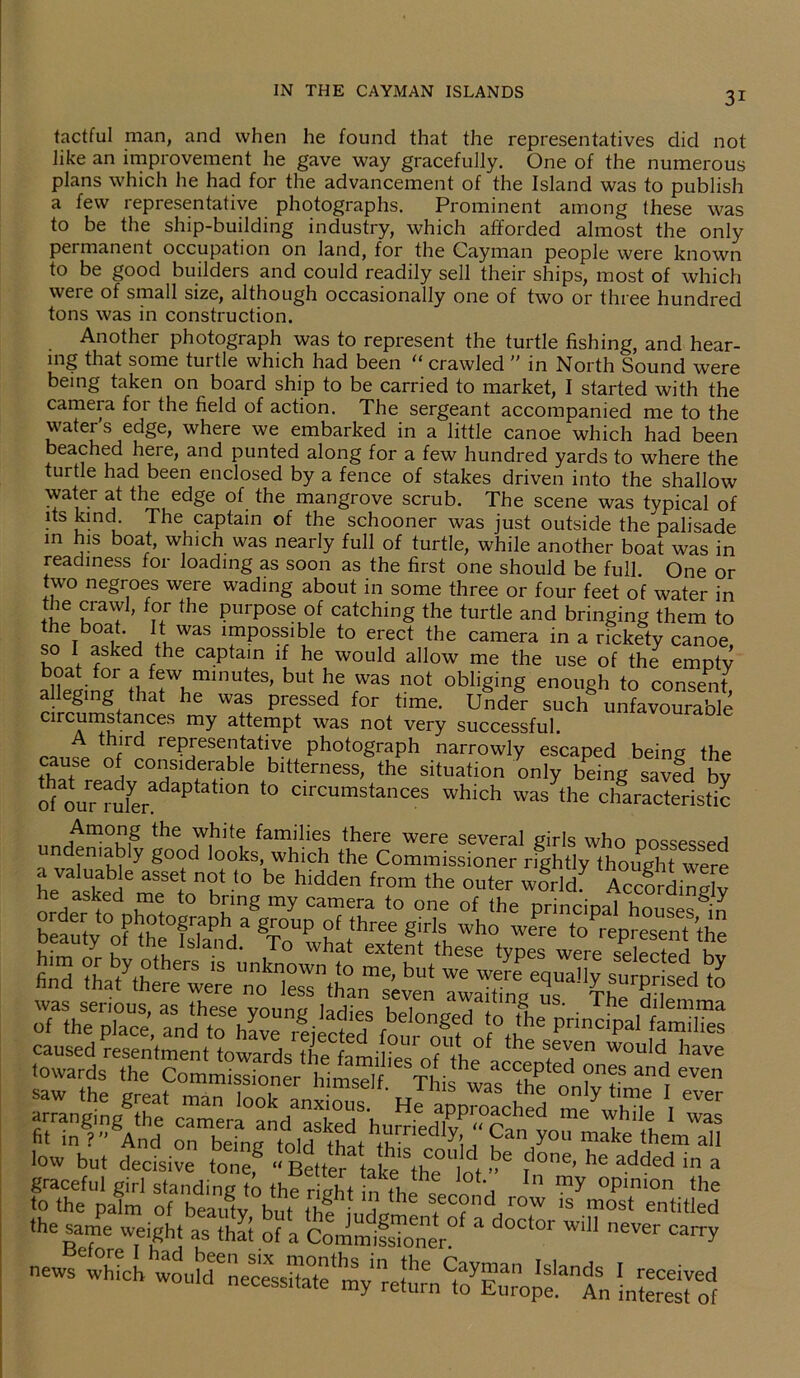 tactful man, and when he found that the representatives did not like an improvement he gave way gracefully. One of the numerous plans which he had for the advancement of the Island was to publish a few representative photographs. Prominent among these was to be the ship-building industry, which afforded almost the only permanent occupation on land, for the Cayman people were known to be good builders and could readily sell their ships, most of which were of small size, although occasionally one of two or three hundred tons was in construction. Another photograph was to represent the turtle fishing, and hear- ing that some turtle which had been “ crawled  in North Sound were being taken on board ship to be carried to market, I started with the camera fot the field of action. The sergeant accompanied me to the water's edge, where we embarked in a little canoe which had been beached here, and punted along for a few hundred yards to where the turtle had been enclosed by a fence of stakes driven into the shallow water at the edge of the mangrove scrub. The scene was typical of its kind. The captain of the schooner was just outside the palisade in his boat, which was nearly full of turtle, while another boat was in readiness for loading as soon as the first one should be full. One or two negroes were wading about in some three or four feet of water in the crawl, for the purpose of catching the turtle and bringing them to the boat. It was impossible to erect the camera in a rickety canoe so I asked the captain if he would allow me the use of the empty altoin0/ fh 7 ™nutes> but hf «°‘ obliging enough to consent, alleging that he was pressed for time. Under such unfavourable Circumstances my attempt was not very successful. third representative photograph narrowly escaped being the cause of considerable bitterness, the situation only being savfd by of our^ufe^^ °n t0 circumstances which was the characteristic Among the white families there were several girls who nossessed undeniably good looks, which the Commissioner rightly thought were “ .vr'ETir1 ,o caused resentment towards the families nf ihf ^ ^en WOuld have fiungrgAnde hr,edly; tes low but decisive tone? « BetterVke\he lot ^ ^ added in a graceful girl standing to the rilht in ihl , In my °Pini°n the to the palm of beautv but i th S.ec?nd row 1S most entitled the same weight as that of a CommifsTo'ner * ' W n6Ver Carr>'