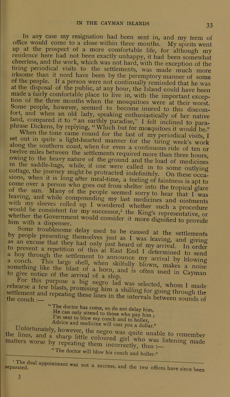 In any case my resignation had been sent in, and my term of office would come to a close within three months. My spirits went up at the prospect of a more comfortable life, for although my lesidence here had not been exactly unhappy, it had been somewhat cheerless, and the work, which was not hard, with the exception of the tiring periodical visits to the settlements, was made much more nksome than it need have been by the peremptory manner of some of the people. If a person were not continually reminded that he was at the disposal of the public, at any hour, the Island could have been niade a fanly comfortable place to live in, with the important excep- tion of the three months when the mosquitoes were at their worst Some people, however, seemed to become inured to this discom- fort, and when an old lady, speaking enthusiastically of her native land, compared it to “an earthly paradise,” I felt inclined to para- ^ r^^mkcns, by raying, “Which but for mosquitoes it would be ” When the time came round for the last of my periodical visits, I set out in quite a light-hearted manner for the tiring week’s work along the southern coast, when for even a continuous ride of ten or twelve miles between the settlements required more than three hours mWth? ?Jdl haVy ha£?T °/ the£round and the load of medicines in the saddle-bags, while, if one were called in to some outlying cottage, the journey might be protracted indefinitely. On these occag sions, when it is long after meal-time, a feeling of faintness fs apt to come over a person who goes out from shelter into the tropical glare o the sun. Many of the people seemed sorry to hear that I was leaving, and while compounding my last medicines and ointments him wilh a dispense”6' W0ld C°nS,Cler “ m0re dignified to P™ide Some tioublesome delay used to be caused at the settlements by people presenting themselves just as I was leaving and giving as an excuse that they had only just heard of my arrival. In^ordef a b^throuV^ £ send =»« rs ,-sk ir= to give notice of the arrival of a ship. d ln Cayman rehearse ^'Lv blast? promfsing^L1 hTr SeIfected’ whom 1 made settlement and repeating thes^lfnesTn the inJeg ?r|°+ing through the the conch k GS ln the mtervals between sounds of “ doct°ij has come, so do not delay him, He can only attend to those who pay him • I m sent to blow my conch and to holler, Advice and medicine will cost you a dollar.” the iin^'lanade^’sha^'little'1colo^r°HWa^ ,qUi!6 UnabIe to 'Member rnnaers worse made The doctor will blow his conch and holler.” seplrTa!£,dUal appoi’''' ”0t a success, and ,he ,wo offices have since been 3