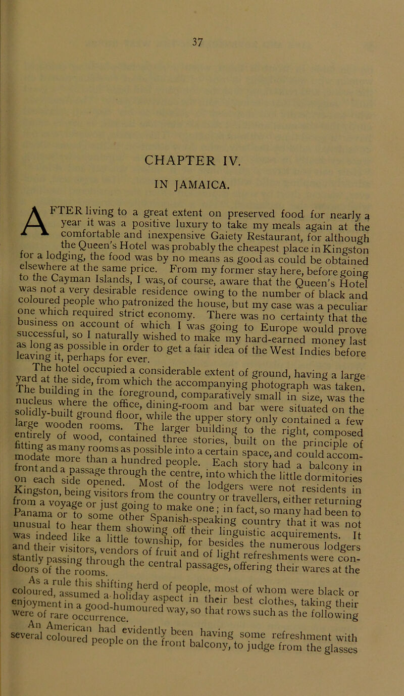 CHAPTER IV. IN JAMAICA. AFTER living to a great extent on preserved food for nearly a year it was a positive luxury to take my meals again at the comfortable and inexpensive Gaiety Restaurant, for although the Queen’s Hotel was probably the cheapest place in Kingston tor a lodging, the food was by no means as good as could be obtained elsewhere at the same price. From my former stay here, before going to the Cayman Islands, I was, of course, aware that the Queen’s Hotel was not a very desirable residence owing to the number of black and coloured people who patronized the house, but my case was a peculiar one which required strict economy. There was no certainty that the business on account of which I was going to Europe would prove successful, so I naturally wished to make my hard-earned money last leaving «, ^rhaps “r ‘° ** * ^ ““ °f the WeSt Indles before xro ^ote! 0C(;Upied a considerable extent of ground, having a large The buildineln HsTf''*1'1 ^accompanying photograph was taken, nucleus whl-i the offi grj-U?d’ comParatively small in size, was the t£pK>feWlt modateShTa h«SdSd£?£a^ach ^’had a°ba1 ““■ on^ad? side'opened™11 Most' of the l d Whi°h the 'ittIe do™i‘ was indeed like a little g off their linguistic acquirements. It and thei7vls oVve dors of frnlf’ rf'nf ‘?e ™e>'°us lodgers stantly passinc thVou Jh Ll , d °f l,ght refreshments were con- doorsTthe rooms 8 ' P3SSages’offering their ™-es at the coloured^aKumed^holfdav C' °f p,e<?ple; most of whom were black or