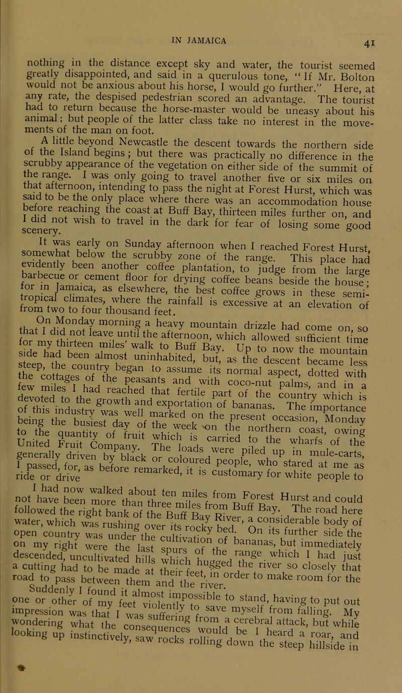 nothing in the distance except sky and water, the tourist seemed greatly disappointed, and said in a querulous tone, “ If Mr. Bolton would not be anxious about his horse, I would go further.” Here, at any rate, the despised pedestrian scored an advantage. The tourist had to return because the horse-master would be uneasy about his animal, but people of the latter class take no interest in the move- ments of the man on foot. A little beyond Newcastle the descent towards the northern side of the Island begins; but there was practically no difference in the scrubby appearance of the vegetation on either side of the summit of the range. I was only going to travel another five or six miles on that afternoon, intending to pass the night at Forest Hurst, which was said to be the only place where there was an accommodation house before reaching the coast at Buff Bay, thirteen miles further on, and scenery^ traVel in the dark fo1' fear of losing some good U uaiIy OI1 Sunday afternoon when I reached Forest Hurst somewhut below the scrubby zone of the range. This place had evidently been another coffee plantation, to judge from the large barbecue or cement floor for drying coffee beans beside the housf • for in Jamaica, as elsewhere, the best coffee grows in these semi- tropical climates, where the rainfall is excessive at an elevation of from two to four thousand feet. on 01 f,,°TnAMA0nd?J mornin.f a heavy mountain drizzle had come on so hat I did not leave until the afternoon, which allowed sufficient time for my thirteen miles' walk to Buff Bay. Up to now the mount^n steepha^e ^countr^tfep-11111 ^habded> bu*, as the descent became less the Pcotta?es 0/ fh ^ g ? assu™e lts normal aspect, dotted with not'have beeUmore^l'h ^ from Forest Hurst and could followed the right bank of theT-inrf R ' 'p ^he l here water, winch wi rusWngwSw''  “fderable body of open country was under the n t lf Y r , °n lts further side the on my right were the last snnn nfV bananas, but immediately descended, uncultivated hills which hnwpH • which 1 had Just a cutting had to be marU ot +1 • f JuS§ed the river so closely that road to pass between them and the' riwr°rder ‘° r°°m f°r the one or other'of'my' feef'v,olL!i lf'to’hlC *° star|d, having to put out ass srr r■ ’ssssssun 4 aa