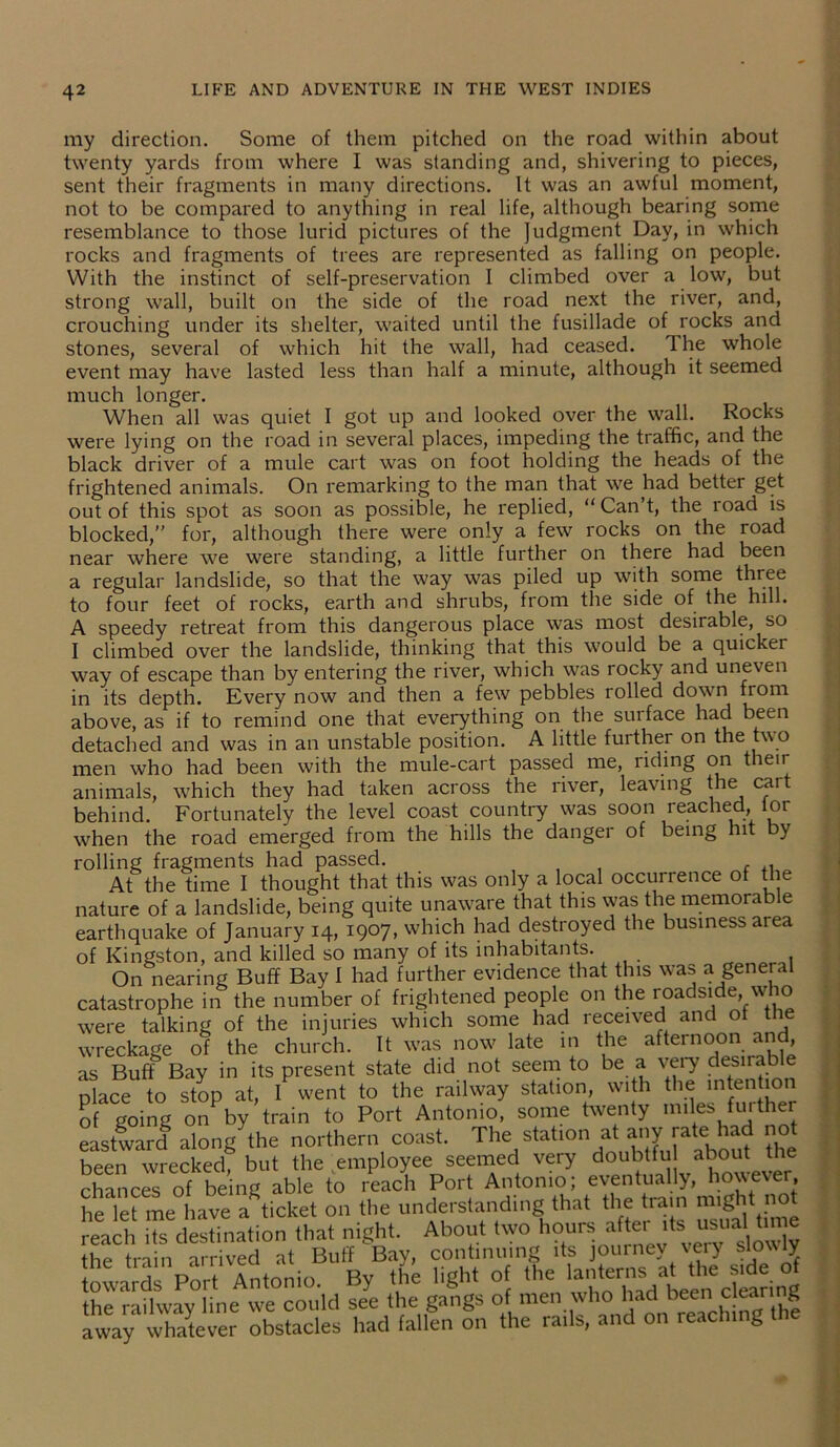 my direction. Some of them pitched on the road within about twenty yards from where I was standing and, shivering to pieces, sent their fragments in many directions. It was an awful moment, not to be compared to anything in real life, although bearing some resemblance to those lurid pictures of the Judgment Day, in which rocks and fragments of trees are represented as falling on people. With the instinct of self-preservation I climbed over a low, but strong wall, built on the side of the road next the river, and, crouching under its shelter, waited until the fusillade of rocks and stones, several of which hit the wall, had ceased. Ihe whole event may have lasted less than half a minute, although it seemed much longer. When all was quiet I got up and looked over the wall. Rocks were lying on the road in several places, impeding the traffic, and the black driver of a mule cart was on foot holding the heads of the frightened animals. On remarking to the man that we had better get out of this spot as soon as possible, he replied, “ Can’t, the road is blocked,” for, although there were only a few rocks on the road near where we were standing, a little further on there had been a regular landslide, so that the way was piled up with some three to four feet of rocks, earth and shrubs, from the side of the hill. A speedy retreat from this dangerous place was most desirable, so I climbed over the landslide, thinking that this would be a quicker way of escape than by entering the river, which was rocky and uneven in its depth. Every now and then a few pebbles rolled down from above, as if to remind one that everything on the surface had been detached and was in an unstable position. A little further on the two men who had been with the mule-cart passed me, riding on their animals, which they had taken across the river, leaving the cart behind. Fortunately the level coast country was soon reached, ior when the road emerged from the hills the danger of being hit by rolling fragments had passed. At the time I thought that this was only a local occurrence of the nature of a landslide, being quite unaware that this was the memorable earthquake of January 14, 1907, which had destroyed the business area of Kingston, and killed so many of its inhabitants. On nearing Buff Bay 1 had further evidence that this was a general catastrophe in the number of frightened people on the roadside who were talking of the injuries which some had received and of t wreckage of the church. It was now late in the afternoon and, as Buff Bay in its present state did not seem to be a very desirable place to stop at, I went to the railway station, with the intention of going on by train to Port Antonio, some twenty miles fuither eastward along the northern coast. The: station at any rateshad not been wrecked, but the employee seemed very doubtfu about the chances of being able to reach Port Antonio; eventually, however, he let me have a ticket on the understanding that the train might not reach hs destination that night. About two hours after its usua time the train arrived at Buff Bay, continuing its journey very slowly towards Port Antonio. By the light of the lanterns at the *d of the railway line we could see the gangs of men who had been clear 8 away whatever obstacles had fallen on the ra.ls, and on reach.ng the