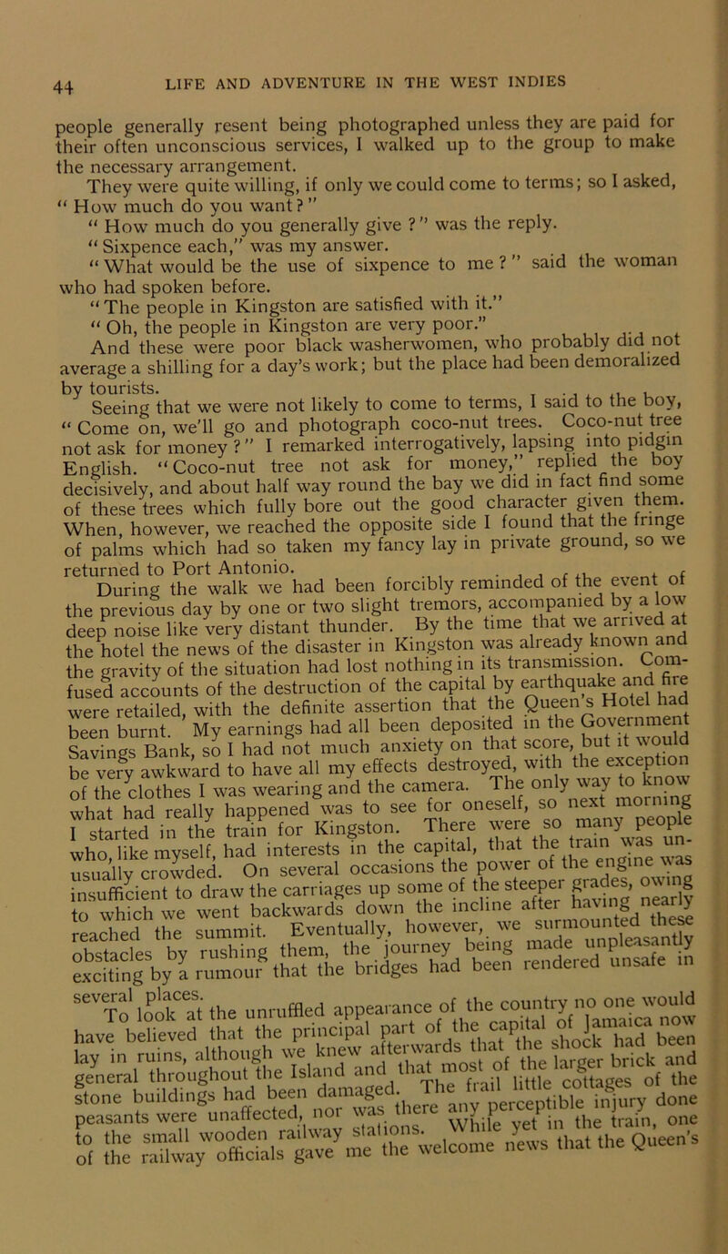 people generally resent being photographed unless they are paid for their often unconscious services, I walked up to the group to make the necessary arrangement. They were quite willing, if only we could come to terms; so I asked, “ How much do you want? ” “ How much do you generally give ?” was the reply. “ Sixpence each,” was my answer. “ What would be the use of sixpence to me ? ’ said the woman who had spoken before. “The people in Kingston are satisfied with it.” “ Oh, the people in Kingston are very poor.” And these were poor black washerwomen, who probably did not average a shilling for a day’s work; but the place had been demoralized by tourists. _ Seeing that we were not likely to come to terms, I said to the boy, “ Come on, we'll go and photograph coco-nut trees. Coco-nut tree not ask for money ? ” I remarked interrogatively, lapsing into pidgin English. “Coco-nut tree not ask for money,” replied the boy decisively, and about half way round the bay we did in fact find some of these trees which fully bore out the good character given them. When however, we reached the opposite side I found that the fringe of palms which had so taken my fancy lay in private ground, so we returned to Port Antonio. . , , ( „f During the walk we had been forcibly reminded of the event of the previous day by one or two slight tremors, accompanied by a low deep noise like very distant thunder. By the time that we arrived at the hotel the news of the disaster in Kingston was already known and the gravity of the situation had lost nothing in its transmission. Corn- fused accounts of the destruction of the eapitai by ^rth^ake and re were retailed, with the definite assertion that the Queen s Hotel had been burnt My earnings had all been deposited in the Government Savings Bank, so I had not much anxiety on that score but it would be very awkward to have all my effects destroyed, with the exceptio o? the clothes I was wearing and the camera. The only way to know what had really happened was to see for oneself, so next morning r started in^he tnSS for Kingston. There were so rnany^e who, like myself, had interests in the capital, that the trami was im usuallv crowded. On several occasions the powei of the engine insufficient to draw the carriages up some of the steeper grades, own g to which we went backwards down the incline aftei having nearly reached the summit. Eventually, however, we surmounted these obstacles bv rushing them, the journey being made unpleasantly exciting byLumou%at tire bridges had been rendered unsafe m Hhe tail'liSte “cottages'of to Irantewe^m^S': noTw! (here