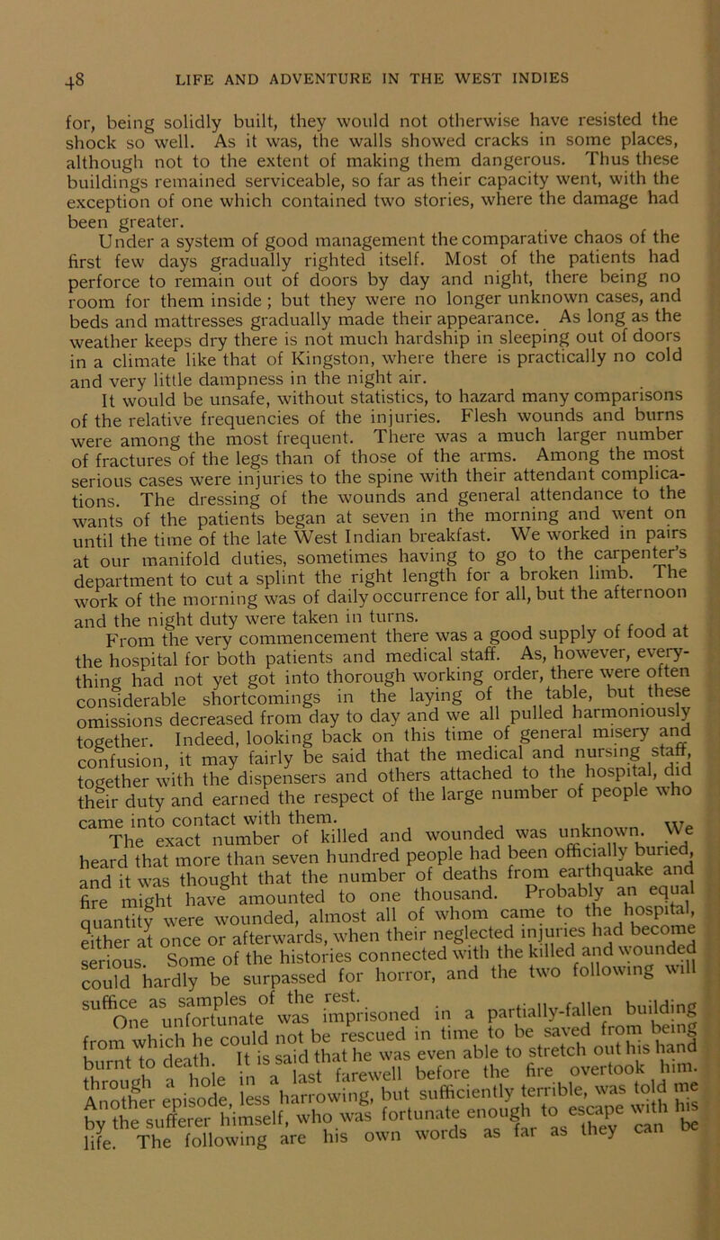 for, being solidly built, they would not otherwise have resisted the shock so well. As it was, the walls showed cracks in some places, although not to the extent of making them dangerous. Thus these buildings remained serviceable, so far as their capacity went, with the exception of one which contained two stories, where the damage had been greater. Under a system of good management the comparative chaos of the first few days gradually righted itself. Most of the patients had perforce to remain out of doors by day and night, there being no room for them inside ; but they were no longer unknown cases, and beds and mattresses gradually made their appearance. As long as the weather keeps dry there is not much hardship in sleeping out of doors in a climate like that of Kingston, where there is practically no cold and very little dampness in the night air. It would be unsafe, without statistics, to hazard many comparisons of the relative frequencies of the injuries. Flesh wounds and burns were among the most frequent. There was a much larger number of fractures of the legs than of those of the arms. Among the most serious cases were injuries to the spine with their attendant complica- tions. The dressing of the wounds and general attendance to the wants of the patients began at seven in the morning and went on until the time of the late West Indian breakfast. We worked in pairs at our manifold duties, sometimes having to go to the carpenter’s department to cut a splint the right length for a broken limb. The work of the morning was of daily occurrence for all, but the afternoon and the night duty were taken in turns. From the very commencement there was a good supply ot lood at the hospital for both patients and medical staff. As, however, every- thing had not yet got into thorough working order, there were often considerable shortcomings in the laying of the table, but these omissions decreased from day to day and we all pulled harmoniously together. Indeed, looking back on this time of general misery and confusion, it may fairly be said that the medical and Horsing staff, together with the dispensers and others attached to the hospital, c their duty and earned the respect of the large number of people who came into contact with them. 7 The exact number of killed and wounded was unknown. We heard that more than seven hundred people had been officially burie , and it was thought that the number of deaths from eaithquake and fire might haveg amounted to one thousand. Probably an equal quantity were wounded, almost all of whom came to the hospital, either at once or afterwards, when their neglected injuries had become serious Some of the histories connected with the killed and wounded could hardly be surpassed for horror, and the two following wil SU^ne& unfortunate was imprisoned in a partially-fallen building from which he could not be rescued in time to be saved from being 1 tn rlf-Lth It is said that he was even able to stretch out his hand burnt to death. 1-issaasltnatarewell before the fire overtook him. s life. The following are lus wnrf1q as far ab lhey