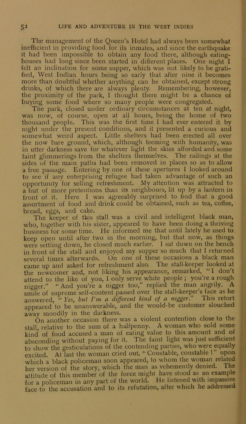 The management of the Queen’s Hotel had always been somewhat inefficient in providing food for its inmates, and since the earthquake it had been impossible to obtain any food there, although eating- houses had long since been started in different places. One night I felt an inclination for some supper, which was not likely to be grati- fied, West Indian hours being so early that after nine it becomes more than doubtful whether anything can be obtained, except strong drinks, of which there are always plenty. Remembering, however, the proximity of the park, I thought there might be a chance of buying some food where so many people were congregated. The park, closed under ordinary circumstances at ten at night, was now, of course, open at all hours, being the home of two thousand people. This was the first time I had ever entered it by night under the present conditions, and it presented a curious and somewhat weird aspect. Little shelters had been erected all over the now bare ground, which, although teeming with humanity, was in utter darkness save for whatever light the skies afforded and some faint glimmerings from the shelters themselves. The railings at the sides of the main paths had been removed in places so as to allow a free passage. Entering by one of these apertures I looked around to see if any enterprising refugee had taken advantage of such an opportunity for selling refreshment. My attention was attracted to a hut of more pretentions than its neighbours, lit up by a lantern in front of it. Here I was agreeably surprised to find that a good assortment of food and drink could be obtained, such as tea, coffee, bread, eggs, and cake. The keeper of this stall was a civil and intelligent black man, who, together with his sister, appeared to have been doing a thriving business for some time. He informed me that until lately he used to. keep open until after two in the morning, but that now, as things were settling down, he closed much earlier. I sat down on the bench in front of the stall and enjoyed my supper so much that I returned several times afterwards. On one of these occasions a black man came up and asked for refreshment also. The stall-keeper looked at the newcomer and, not liking his appearance, remarked,, “I don’t attend to the like of you, I only serve white people ; you’re a rough nigger.” “ And you’re a nigger too,” replied the man angrily. A smite of supreme self-content passed over the stall-keeper's face as he answered, “ Yes, but I’m a different kind of a nigger. This retort appeared to be unanswerable, and the would-be customer slouched away moodily in the darkness. On another occasion there was a violent contention close to the stall, relative to the sum of a halfpenny. A woman who sold some kind’ of food accused a man of eating value to this amount and of absconding without paying for it. The faint light was just sufficient to show the gesticulations of the contending parties, who were equally- excited. At last the woman cried out, “ Constable, constable 1” upon which a black policeman soon appeared, to whom the woman related her version of the story, which the man as vehemently denied. The attitude of this member of the force might have stood as an example for a policeman in any part of the world. He listened with impassive face to the accusation and to its refutation, after which he addressed
