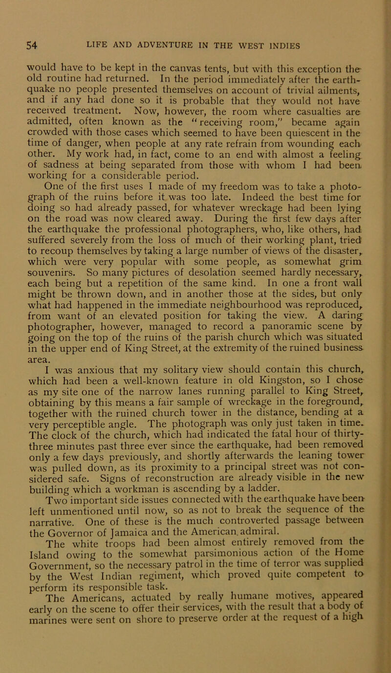 would have to be kept in the canvas tents, but with this exception the old routine had returned. In the period immediately after the earth- quake no people presented themselves on account of trivial ailments, and if any had done so it is probable that they would not have received treatment. Now, however, the room where casualties are admitted, often known as the “ receiving room,” became again crowded with those cases which seemed to have been quiescent in the time of danger, when people at any rate refrain from wounding each other. My work had, in fact, come to an end with almost a feeling of sadness at being separated from those with whom I had beea working for a considerable period. One of the first uses I made of my freedom was to take a photo- graph of the ruins before it was too late. Indeed the best time for doing so had already passed, for whatever wreckage had been lying on the road was now cleared away. During the first few days after the earthquake the professional photographers, who, like others, had suffered severely from the loss of much of their working plant, tried to recoup themselves by taking a large number of views of the disaster, which were very popular with some people, as somewhat grim souvenirs. So many pictures of desolation seemed hardly necessary, each being but a repetition of the same kind. In one a front wall might be thrown down, and in another those at the sides, but only what had happened in the immediate neighbourhood was reproduced, from want of an elevated position for taking the view. A daring photographer, however, managed to record a panoramic scene by going on the top of the ruins of the parish church which was situated in the upper end of King Street, at the extremity of the ruined business, area. I was anxious that my solitary view should contain this church, which had been a well-known feature in old Kingston, so I chose as my site one of the narrow lanes running parallel to King Street, obtaining by this means a fair sample of wreckage in the foreground, together with the ruined church tower in the distance, bending at a very perceptible angle. The photograph was only just taken in time* The clock of the church, which had indicated the fatal hour of thirty- three minutes past three ever since the earthquake, had been removed only a few days previously, and shortly afterwards the leaning tower was pulled down, as its proximity to a principal street was not con- sidered safe. Signs of reconstruction are already visible in the new building which a workman is ascending by a ladder. Two important side issues connected with the earthquake have been left unmentioned until now, so as not to break the sequence of the narrative. One of these is the much controverted passage between the Governor of Jamaica and the American, admiral. The white troops had been almost entirely removed from the Island owing to the somewhat parsimonious action of the Home Government, so the necessary patrol in the time of terror was supplied by the West Indian regiment, which proved quite competent to perform its responsible task. The Americans, actuated by really humane motives, appeared early on the scene to offer their services, with the result that a body of marines were sent on shore to preserve order at the request of a high