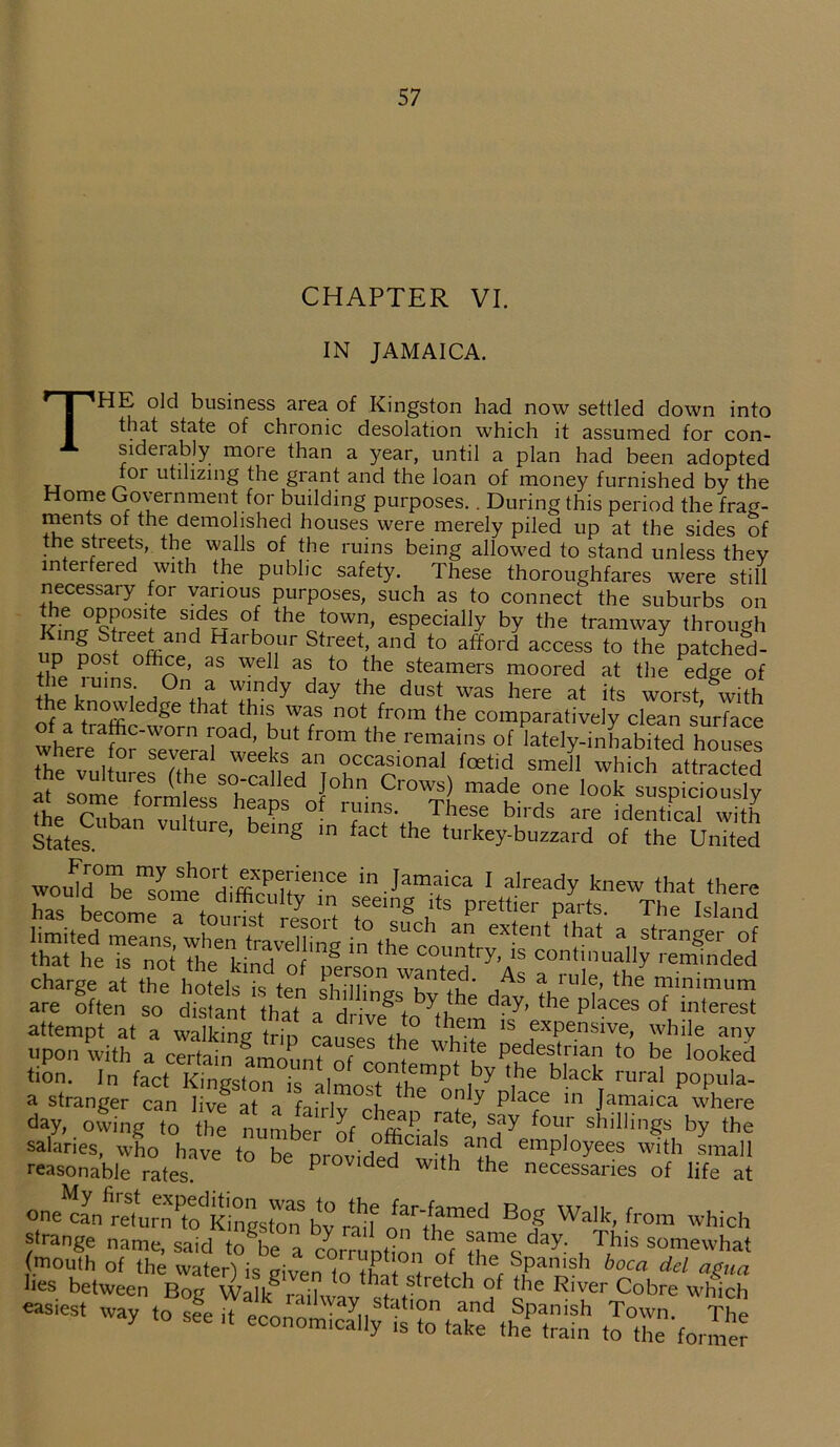 CHAPTER VI. IN JAMAICA. THE old business area of Kingston had now settled down into that state of chronic desolation which it assumed for con- siderably moie than a year, until a plan had been adopted for utilizing the grant and the loan of money furnished by the Home Government for building purposes.. During this period the frag- ments of the demolished houses were merely piled up at the sides of the streets, the walls of the ruins being allowed to stand unless they interfered with the public safety. These thoroughfares were still necessary for various purposes, such as to connect the suburbs on Kin^str?^ ^ 3 °l thec+town> especially by the tramway through King Street and Harbour Street, and to afford access to the patched- up post office, as well as to the steamers moored at the edge of !h^ i‘ ,°V ™dy day the dust was here at its worst, with of akt?afflIedge t iat !ihlu WarS n0t fr°m the comparatively clean surface of a traffic-worn road, but from the remains of lately-inhabited houses where for several weeks an occasional foetid sme 1 which attracted l°lm Cl'0WS) made 0ne ^k suspiciously thp pHLi lf heaPS of ruins- These birds are identical with States. VU tUre' bemg m faCt the turkey-buzzard of the United wou^e“Uhe0diSllenCe in Jamfca 1 aIready knew that there charge at the hotek k w oimr ^ , s a lllle> rue minimum are often so distant that a drive\n'day' the pIaces of interest attempt at a walking trin rai,c ]e.m 1S exPe.nsive> while any upon with a certain amount of n, 3 wkl!e Pedestrian to be looked tion. In fact Kmgston k IImoTt^ i7 ^ ^ mral P°P“,a- a stranger can live at a fi.Vlv h * C °P y P ace 111 Jamaica where day, owing to the numbei of'^ i ’ !Ty f°Ur shiIli§* by the salaries, who have to be nmvirk^^-fi *2? emPIoYees with small reasonable rates. P ded with the necessaries of life at one can returnPto Kingston* by rmf Bof Walk> fr0m which strange name, said to^be a corrnntin f same day. This somewhat £2i.V4“a:!.!,3 “ 4 £ s. s*r»s