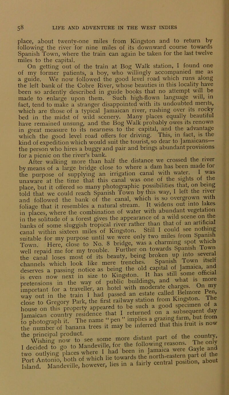 place, about twenty-one miles from Kingston and to return by following the river for nine miles of its downward course towards Spanish Town, where the train can again be taken for the last twelve miles to the capital. On getting out of the train at Bog Walk station, 1 found one of my former patients, a boy, who willingly accompanied me as a guide. We now followed the good level road which runs along the left bank of the Cobre River, whose beauties in this locality have been so ardently described in guide books that no attempt will be made to enlarge upon them. Such high-flown language will, in fact, tend to make a stranger disappointed with its undoubted merits, which are those of a typical Jamaican river, rushing over its rocky bed in the midst of wild scenery. Many places equally beautiful have remained unsung, and the Bog Walk probably owes its renown in great measure to its nearness to the capital, and the advantage which the good level road offers for driving. This, in fact, is the kind of expedition which would suit the tourist, so dear to Jamaicans the person who hires a buggy and pair and brings abundant provisions for a picnic on the river’s bank. After walking more than half the distance we crossed the river by means of a large bridge close to where a dam has been made 01 the purpose of supplying an irrigation canal with water. I was unaware at the time that this canal was one of the sights ot the place, but it offered so many photographic possibilities that, on being told that we could reach Spanish Town by this way, I left the river and followed the bank of the canal, which is so overgrown with foliage that it resembles a natural stream. It widens out into lakes in places, where the combination of water with abundant vegetation in the solitude of a forest gives the appearance of a wild scene on the banks of some sluggish tropical river rather than that of an artificial canal within sixteen miles of Kingston. Still I could see not mg suitable for my purpose until we were only two miles from Spanish Town. Here; close to No. 8 bridge, was a charming spot which well repaid me for my trouble. Further on towards Spanish Town the canal loses most of its beauty, being broken up into severa channels which look like mere trenches Spanish Town itsel deserves a passing notice as being the old capital o J ' . ^ is even now next in size to Kingston It has still some official pretensions in the way of public buildings, and what » more important for a traveller, an hotel with moderate charg£ • Y way out in the train 1 had passed an estate callecT Belmore Pen, close to Gregory Park, the first railway station from Kingston. The house on this property appeared to be such a good specimen amaican country residence that I returned on a subsequent day to photograph it The name “ pen ’’implies a grazing the number of banana trees it may be inferred that this fruit Island. Mandeville, however, lies in a fan ly central position, a