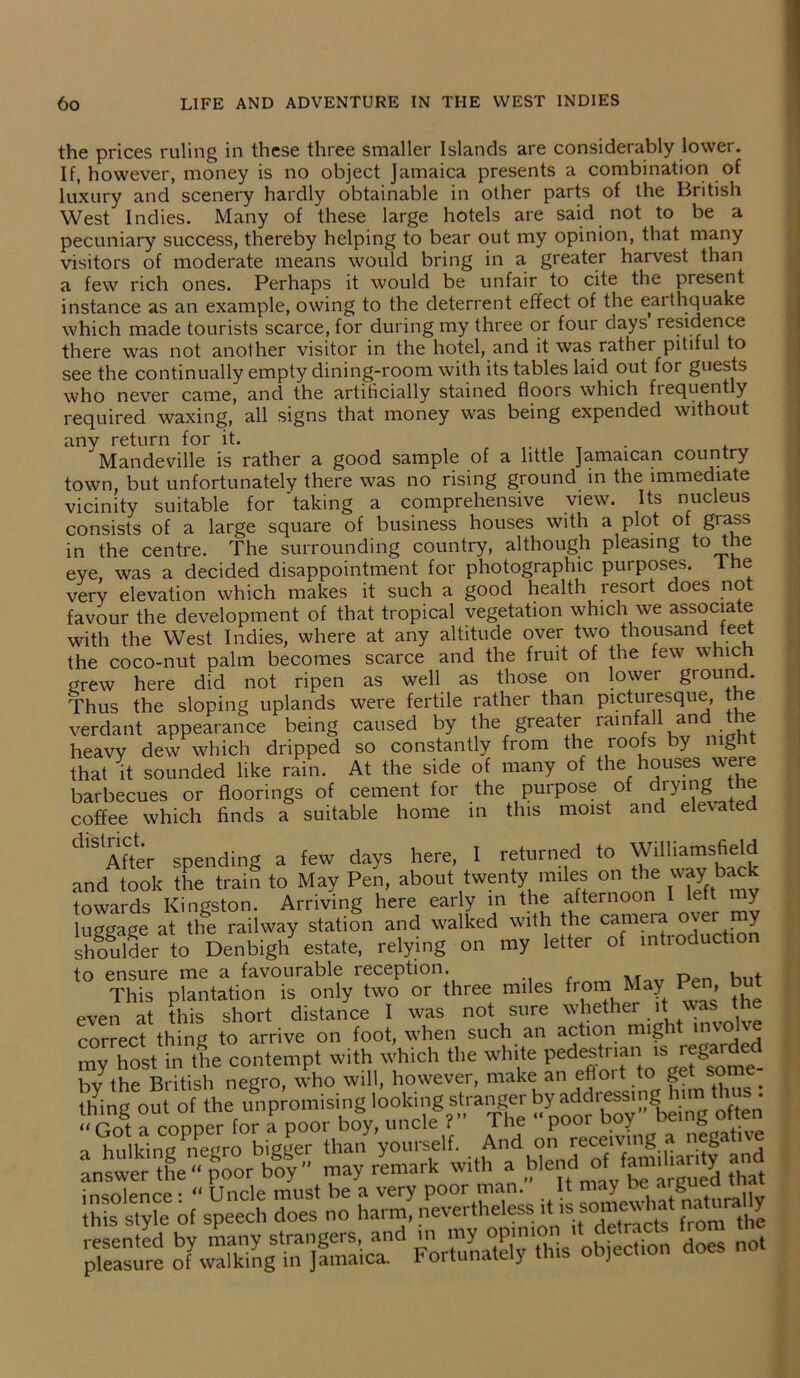 the prices ruling in these three smaller Islands are considerably lower. If, however, money is no object Jamaica presents a combination of luxury and scenery hardly obtainable in other parts of the British West Indies. Many of these large hotels are said not to be a pecuniary success, thereby helping to bear out my opinion, that many visitors of moderate means would bring in a greater harvest than a few rich ones. Perhaps it would be unfair to cite the present instance as an example, owing to the deterrent effect of the eai thquake which made tourists scarce, for during my three or four days residence there was not another visitor in the hotel, and it was rather pitiful to see the continually empty dining-room with its tables laid out for guests who never came, and the artificially stained floors which frequent y required waxing, all signs that money was being expended without any return for it. . Mandeville is rather a good sample of a little Jamaican country town, but unfortunately there was no rising ground in the immediate vicinity suitable for 'taking a comprehensive view. Its nucleus consists of a large square of business houses with a plot of grass in the centre. The surrounding country, although pleasing to the eye, was a decided disappointment for photographic purposes. I he very elevation which makes it such a good health lesoit oes no favour the development of that tropical vegetation which we associate with the West Indies, where at any altitude over two thousand feet the coco-nut palm becomes scarce and the fruit of the few which grew here did not ripen as well as those on lower ground. Thus the sloping uplands were fertile rather than picturesque, the verdant appearance being caused by the greater rainfall and the heavy dew which dripped so constantly from the roofs by night that it sounded like rain. At the side of many of the houses were barbecues or floorings of cement for the purpose of drying the coffee which finds a suitable home in this moist and elevate dlS After spending a few^ days here, I returned to Williamsfield and took the train to May Pen, about twenty miles on the way back towards Kingston. Arriving here early in the afternoon I left l y luggage at the railway station and walked with the camera over my shoulder to Denbigh estate, relying on my letter of intioduction to ensure me a favourable reception. This plantation is only two or three miles from May Pen even at this short distance I was not sure whether it_ was the correct thing to arrive on foot, when such an action mig i un my host in the contempt with which the white Pedestrian ^tfon^- bv the British negro, who will, however, make an eftoit to get son . thing out of the unpromising looking stranger by addressing nm • ‘‘Cot a conoer for a poor boy, uncle ?” The “ poor boy' being often a hulking Pnem-o bigger than yourself. And on receiving a negative answer the^poor boy'' may rLwk with tot 'does no,