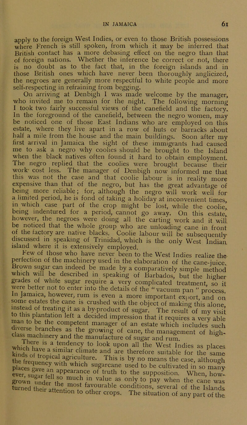 apply to the foreign West Indies, or even to those British possessions where French is still spoken, from which it may be inferred that British contact has a more debasing effect on the negro than that of foreign nations. Whether the inference be correct or not, there is no doubt as to the fact that, in the foreign islands and in those British ones which have never been thoroughly anglicized, the negroes are generally more respectful to white people and more self-respecting in refraining from begging. On arriving at Denbigh I was made welcome by the manager, who invited me to remain for the night. The following morning I took two fairly successful views of the canefield and the factory. In the foreground of the canefield, between the negro women, may be noticed one of those East Indians who are employed on this estate, where they live apart in a row of huts or barracks about half a mile from the house and the main buildings. Soon after my first arrival in Jamaica the sight of these immigrants had caused me to ask a negro why coolies should be brought to the Island when the black natives often found it hard to obtain employment. The negro replied that the coolies were brought because their work- cost less. The manager of Denbigh now informed me that this was not the case and that coolie labour is in reality more expensive than that of the negro, but has the great advantage of being more reliable; for, although the negro will work well for a limited period, he is fond of taking a holiday at inconvenient times, in which case part of the crop might be lost, while the coolie’ being indentured for a period, cannot go away. On this estate’ however, the negroes were doing all the carting work and it will be noticed that the whole group who are unloading cane in front of the factory are native blacks. Coolie labour will be subsequently- discussed in speaking of Trinidad, which is the only West Indian island where it is extensively employed. Few of those who have never been to the West Indies realize the perfection of the machinery used in the elaboration of the cane-juice. Brown sugar can indeed be made by a comparatively simple method which will be described in speaking of Barbados, but the higher grades of white sugar require a very complicated treatment, so it were better not to enter into the details of the “ vacuum pan ” process. in Jamaica, however, rum is even a more important export and on some estates the cane is crushed with the object of making this alone instead of treating it as a by-product of sugar. The result of my visit to this plantation left a decided impression that it requires a very able ue thl comPetent manager of an estate which includes such class m^tanCheS ^ ohC gr0W/ng of cane> the management of high- class machinery and the manufacture of sugar and rum whirhhf ,S a •ten,denC7 t0 look uPon all the West Indies as places Snds^ tr^-81?11‘ ^ C umate and are therefore suitable for the same the freouencv^ fhgn?U tiUre‘ ThlS 1S by n° means the case> although places cave m h whlch sugarcane used to be cultivated in so many ever sutJr appeara!lce of Jruth to the supposition. When, how- grown under the muc 1 fin value as only to pay when the cane was turned their attenti^0? fa.Yourable conditions, several of the Islands meir attention to other crops. The situation of any part of the