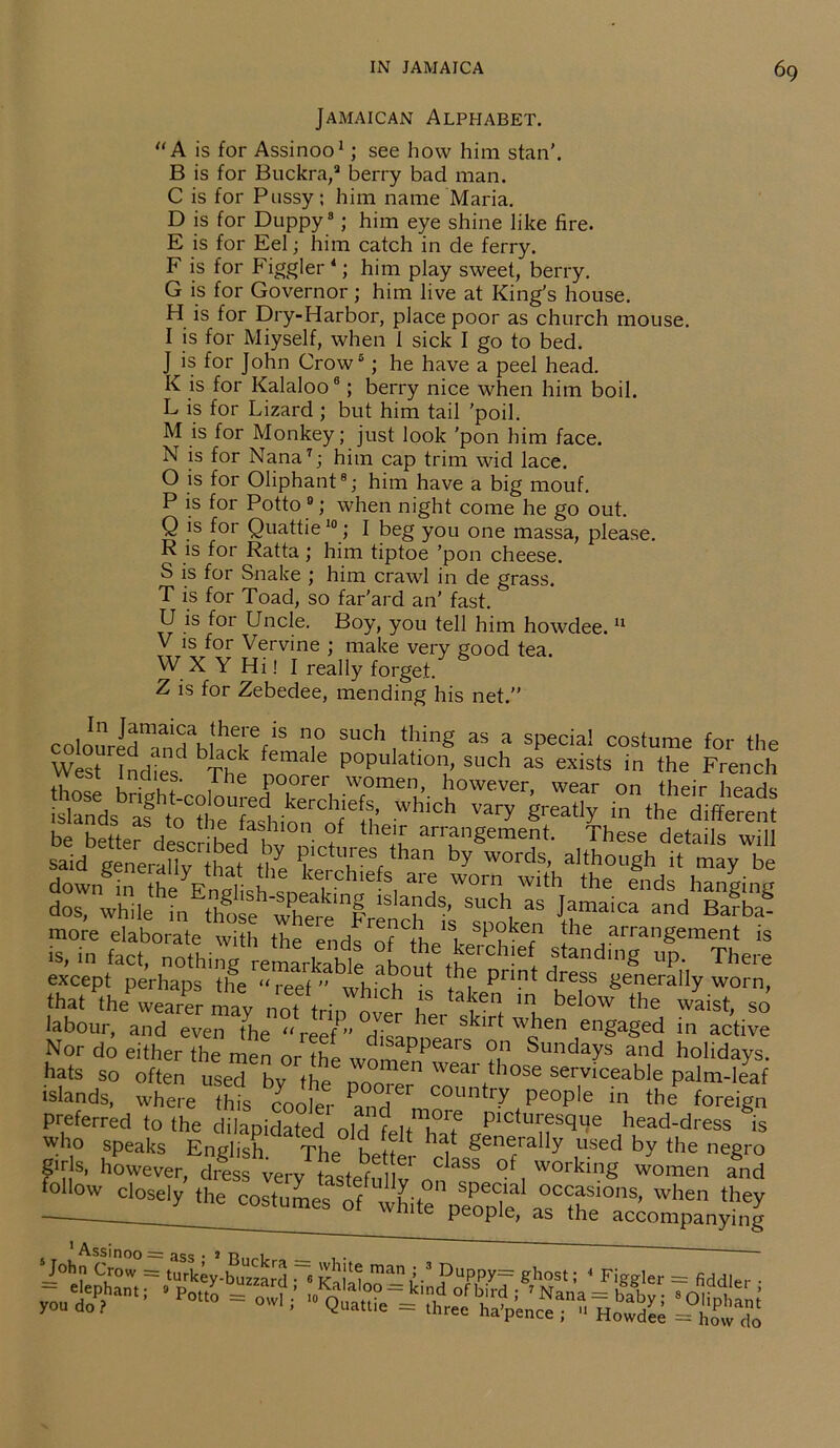 Jamaican Alphabet. “ A is for Assinoo1; see how him stan'. B is for Buckra,2 berry bad man. C is for Pussy; him name Maria. D is for Duppy3; him eye shine like fire. E is for Eel; him catch in de ferry. F is for Figgler4; him play sweet, berry. G is for Governor; him live at King’s house. H is for Dry-Harbor, place poor as church mouse. I is for Miyself, when 1 sick I go to bed. J is for John Crow5; he have a peel head. K is for Kalaloo8; berry nice when him boil. L is for Lizard ; but him tail 'poil. M is for Monkey; just look 'pon him face. N is for Nana7; him cap trim wid lace. O is for Oliphant8; him have a big mouf. P is for Potto 9; when night come he go out. Q is for Quattie10; I beg you one massa, please. R is for Ratta; him tiptoe ’pon cheese. S is for Snake ; him crawl in de grass. T is for Toad, so far'ard an’ fast. U is for Uncle. Boy, you tell him howdee.11 V is for Vervine ; make very good tea. W XYHi! I really forget. Z is for Zebedee, mending his net.” col';;rKSahi!TfiS 7 SUCh,t!,.ing as a sPecia! costume for the West Indies The LT 6 populatl0n’ such as exists in the French twl u t f' , P°orer women, however, wear on their head* islands^ as ht7ur7fa^iionrCofetl’ Whi°h Vary greatly in the different said’generaf^’thaf the Pictnres than byword',’ although^* may™ except perhaps the 71(7, 7 thf Pnnt dress generally worn, that ^the’wearer may not trip oler £,‘77 7 bel™the waist, so labour, and even the “reef” di*at * S ir^ wjjen engaged in active Nor do either the men or the Sundays and holidays, hats so often usedbytheToTe r ^ islands, where this cooler iiH urdl7 people in the foreign preferred to the dilapidated old feltTaf pictm'fs^e head-dress is who speaks English The iwt ^ generally used by the negro g.r s, however, dress very astefrd v‘7*** of, working women and follow closely the costumes of white people as°the ’ Wh6n they UL people, as the accompanying