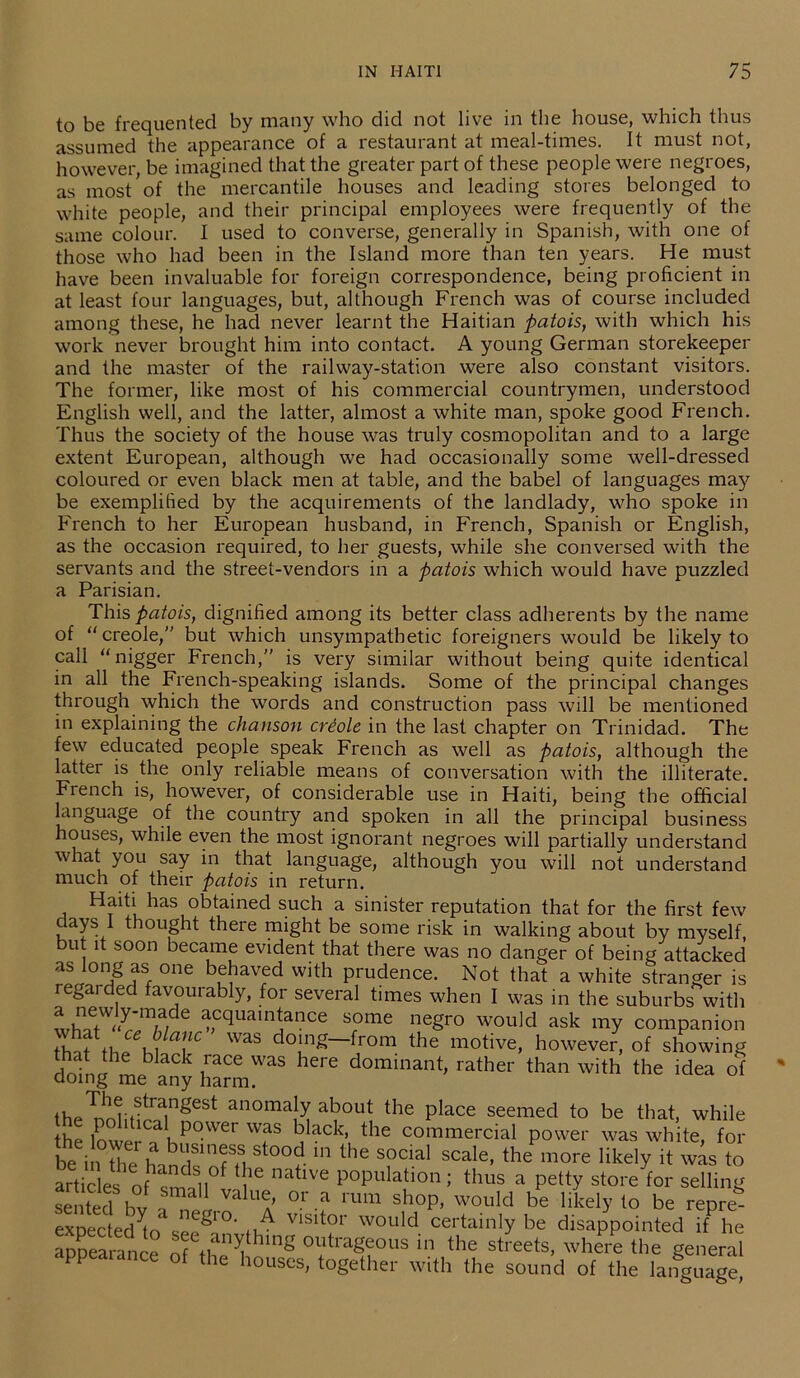 to be frequented by many who did not live in the house, which thus assumed the appearance of a restaurant at meal-times. It must not, however, be imagined that the greater part of these people were negroes, as most of the mercantile houses and leading stores belonged to white people, and their principal employees were frequently of the same colour. I used to converse, generally in Spanish, with one of those who had been in the Island more than ten years. He must have been invaluable for foreign correspondence, being proficient in at least four languages, but, although French was of course included among these, he had never learnt the Haitian patois, with which his work never brought him into contact. A young German storekeeper and the master of the railway-station were also constant visitors. The former, like most of his commercial countrymen, understood English well, and the latter, almost a white man, spoke good French. Thus the society of the house was truly cosmopolitan and to a large extent European, although we had occasionally some well-dressed coloured or even black men at table, and the babel of languages may be exemplified by the acquirements of the landlady, who spoke in French to her European husband, in French, Spanish or English, as the occasion required, to her guests, while she conversed with the servants and the street-vendors in a patois which would have puzzled a Parisian. This patois, dignified among its better class adherents by the name of creole,” but which unsympathetic foreigners would be likely to call “nigger French,” is very similar without being quite identical in all the French-speaking islands. Some of the principal changes through which the words and construction pass will be mentioned in explaining the chanson criole in the last chapter on Trinidad. The few educated people speak French as well as patois, although the latter is the only reliable means of conversation with the illiterate. French is, however, of considerable use in Haiti, being the official language of the country and spoken in all the principal business houses, while even the most ignorant negroes will partially understand what you say in that language, although you will not understand much of their patois in return. Haiti has obtained such a sinister reputation that for the first few days 1 thought there might be some risk in walking about by myself, but it soon became evident that there was no danger of being attacked as long as one behaved with prudence. Not that a white stranger is regaided favourably, for several times when I was in the suburbs with acquaintance some negro would ask my companion v ? TC was d°inS—1from the motive, however, of showing rlnfnc! ™ ,blaCk £ace was here dominant, rather than with the idea of doing me any harm. the nnmirningest anoma|y about the PIace seemed to be that, while the lower KP°-Wer W?S b ack’ the commercial power was white, for beiX^handfofn St0°? 1,1 the S?Clal scale’ the likely it was to articles o n f 16 natlve P0Pulat>on; thus a petty store for selling se ted bv , °r a rUm Sh0p’ would be llkel>’ to be rePre expec ed to seegl'°'m V1Slt?r Would certainIY be disappointed if he appearance nf ♦ , outrageous in the streets, where the general appealance of the houses, together with the sound of the language