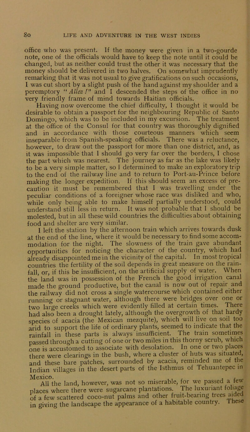 office who was present. If the money were given in a two-gourde note, one of the officials would have to keep the note until it could be changed, but as neither could trust the other it was necessary that the money should be delivered in two halves. On somewhat imprudently remarking that it was not usual to give gratifications on such occasions, I was cut short by a slight push of the hand against my shoulder and a peremptory “ Allez /” and I descended the steps of the office in no very friendly frame of mind towards Haitian officials. Having now overcome the chief difficulty, I thought it would be desirable to obtain a passport for the neighbouring Republic of Santo Domingo, which was to be included in my excursion. The treatment at the office of the Consul for that country was thoroughly dignified and in accordance with those courteous manners which seem inseparable from Spanish-speaking officials. There was a reluctance, however, to draw out the passport for more than one district, and, as it was impossible that I should go very far over the borders, I chose the part which was nearest. The journey as far as the lake was likely to be a very simple matter, so 1 determined to make an exploratory trip to the end of the railway line and to return to Port-au-Prince before making the longer expedition. If this should seem an excess of pre- caution it must be remembered that I was travelling under the peculiar conditions of a foreigner whose race was disliked and who, while only being able to make himself partially understood, could understand still less in return. It was not probable that I should be molested, but in all these wild countries the difficulties about obtaining food and shelter are very similar. I left the station by the afternoon train which arrives towards dusk at the end of the line, where it would be necessary to find some accom- modation for the night. The slowness of the train gave abundant opportunities for noticing the character of the country, which had already disappointed me in the vicinity of the capital. In most tropical countries the fertility of the soil depends in great measure on the rain- fall, or, if this be insufficient, on the artificial supply of water. When the’land was in possession of the French the good irrigation canal made the ground productive, but the canal is now out of repair and the railway did not cross a single watercourse which contained either running or stagnant water, although there were bridges over one or two large creeks which were evidently filled at certain times. There had also been a drought lately, although the overgrowth of that hardy species of acacia (the Mexican mezquite), which will live on soil too arid to support the life of ordinary plants, seemed to indicate that the rainfall in these parts is always insufficient. The train sometimes passed through a cutting of one or two miles in this thorny scrub, which one is accustomed to associate with desolation. In one or two places there were clearings in the bush, where a cluster of huts was situated, and these bare patches, surrounded by acacia, reminded me of the Indian villages in the desert parts of the Isthmus of Tehuantepec in exico. All the land, however, was not so miserable, for we passed a few places where there were sugarcane plantations. The luxuriant foliage of a few scattered coco-nut palms and other fruit-bearing trees aided