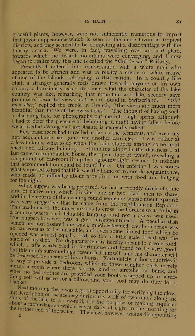 graceful plants, however, were not sufficiently numerous to impart that joyous appearance which is seen in the more favoured tropical districts, and they seemed to be competing at a disadvantage with the thorny acacia. We were, in fact, travelling over an arid plain, towards which the distant mountains were converging, and I now began to realize why this line is called the “Cul-de-sac” Railway. Presently I entered into conversation with a white man who appeared to be French and was in reality a creole or white native of one of the Islands belonging to that nation. In a country like Haiti a stranger generally feels drawn towards anyone of his own colour, so I anxiously asked this man what the character of the lake country was like, remarking that mountain and lake scenery gave promise of beautiful views such as are found in Switzerland. “ Oh ! mon cher” replied the creole in French, “the views are much more beautiful than those of the Swiss lakes.” The thought of having such a charming field for photography put me into high spirits, although 1 had to defer the pleasure of beholding it, night having fallen before we arrived at I’etang, as Lake Assuei is generally called. Few passengers had travelled as far as the terminus, and even my new acquaintance had gone into another carriage, so I was rather at a loss to know what to do when the train stopped among some unlit sheds and railway buildings. Stumbling along in the darkness I at last came to an inhabited house, the open door of which, revealing a rough kind of bar-room lit up by a gloomy light, seemed to indicate that accommodation could be found here. On entering I was some- what sui prised to find that this was the home of my creole acquaintance for°th^ni|htn° dlfficulty about Providing me with food and lodging While supper was being prepared, we had a friendly drink of some kind of native rum which I invited one or two black men to share nd in the course of the evening found someone whose fluent Spanish TV V6r^ suSgestlve that he came from the neighbouring Republic I™wade T6 a the mr anxious to cross the borders soas to be in country where an intelligible language and not a patois was used wh,ch ' afterwards triedtXTnique wh“Yo are6 provided16 thing soft will serve for aPnillnu y^m b°°ts wrapped UP m some- blanket. pillow’ and y°ur coat may do duty for a ingdescription 'o? the^f 3 §ood opportunity for verifying the glow- shore of the lake tn a «nery.^uian£ walk of two mile? along the about a motor-launch which^L * °r jtb,e PurPose °f making inquiries the further end of the watef Th? -daily, at e,Sht in the morning for 6 r' The v,ew’ however, was as disappointing