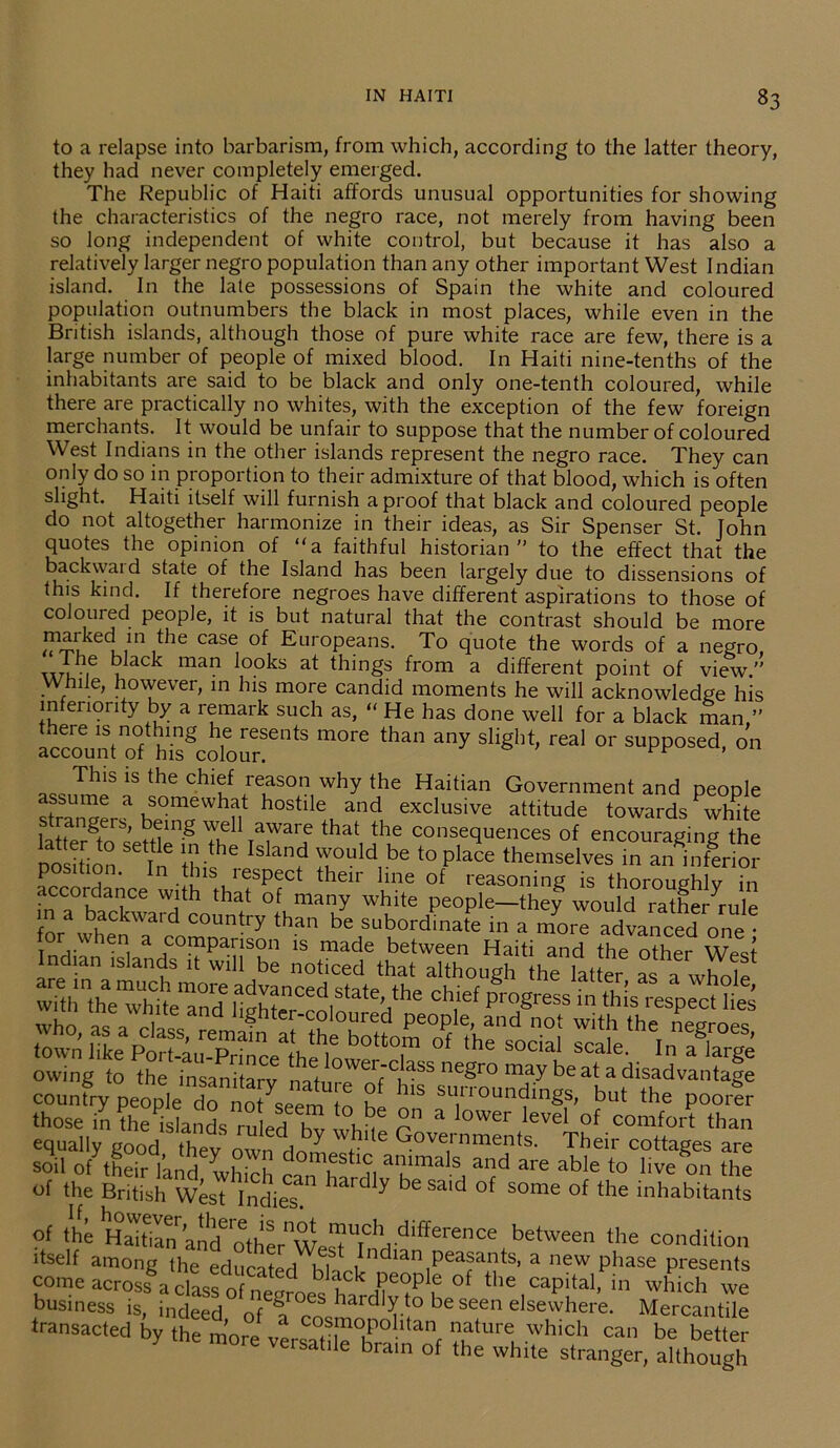 to a relapse into barbarism, from which, according to the latter theory, they had never completely emerged. The Republic of Haiti affords unusual opportunities for showing the characteristics of the negro race, not merely from having been so long independent of white control, but because it has also a relatively larger negro population than any other important West Indian island. In the late possessions of Spain the white and coloured population outnumbers the black in most places, while even in the British islands, although those of pure white race are few, there is a large number of people of mixed blood. In Haiti nine-tenths of the inhabitants are said to be black and only one-tenth coloured, while there are practically no whites, with the exception of the few foreign merchants. It would be unfair to suppose that the number of coloured West Indians in the other islands represent the negro race. They can only do so in proportion to their admixture of that blood, which is often slight. Haiti itself will furnish a proof that black and coloured people do not altogether harmonize in their ideas, as Sir Spenser St. John quotes the opinion of “a faithful historian” to the effect that the backwaid state of the Island has been largely due to dissensions of this kind. If therefore negroes have different aspirations to those of coloured people, it is but natural that the contrast should be more maiked in the case of Europeans. To quote the words of a negro, T*?16 ^ acb maiJ l°°ks at things from a different point of view.” While, however, in his more candid moments he will acknowledge his inferiority by a remark such as, “ He has done well for a black man ” ™to°f^h^gcolour!entS m°re tha any Slighf’ real 0r SUppOSed' 0n This is the chief reason why the Haitian Government and people assume a somewhat hostile and exclusive attitude towards white strangers, being well aware that the consequences of encouraging the pn In Si he ISla? rd,be plaCe P , ' 11 this lespect their line of reasoning is thoroughly in accordance with that of many white people—they would rathe/rule in a backward country than be subordinate in a morTadvanced^ one for when a comparison is made between Haiti and the other Wes? Indian islands it will be noticed that although the Tat er »E 11 owing to the insanharv neSro may be at a disadvantage country people d^n^seem o h * SU,n'°Un<?in^ but the Poorer those in the islands ruin k a lower level of comfort than equally good thev own dn ^ 6 90vernrnents. Their cottages are soil of their land whirh mestlc animals and are able to live on the of the British West Indies!” ^ y be Said of some of tlie inhabitants of the Haitian ancf'othe^West d^erence between the condition itself among the educated hi bldlan peasants, a new phase presents come across a class of nenroe^ h^d1?6^ .0 °f the,caPital> in which we business is, indeed nf ^ s haidly.to be seen elsewhere. Mercantile transacted by the more v C0,s,m°P0htan nature which can be better y more versatile brain of the white stranger, although
