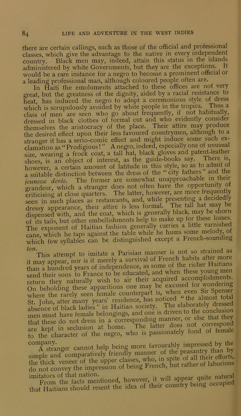 there are certain callings, such as those of the official and professional classes, which give the advantage to the native in every independent country. Black men may, indeed, attain this status in the islands administered by white Governments, but they are the exceptions. It would be a rare instance for a negro to become a prominent official or a leading professional man, although coloured people often are. In Haiti the emoluments attached to these offices are not very great, but the greatness of the dignity, aided by a racial resistance to heat, has induced the negro to adopt a ceremonious style of dress which is scrupulously avoided by white people in the tropics. Thus a class of men are seen who go about frequently, if not habitually, dressed in black clothes of formal cut and who evidently consider themselves the aristocracy of the place. Their attire may produce the desired effect upon their less favoured countrymen, although to a stranger it has a serio-comic effect and might induce some such ex- clamation as “ Prodigious!  A negro, indeed, especially one of unusual size wearing a frock coat, a tall hat, black gloves and patent-leather shoes, is an object of interest, as the guide-books say. There is, however, a certain amount of latitude in this style, so as to admit of a suitable distinction between the dress of the “city fathe[S and the jeunesse doree. The former are somewhat unapproachable in their grandeur, which a stranger does not often have the opportunity ot criticizing at close quarters. The latter, however, are more frequent y seen in such places as restaurants, and, while presenting a decidedly dressy appearance, their attire is less formal. The tall hat may be dispensed with, and the coat, which is generally black, may be shorn of its tails, but other embellishments help to maxe up for these losses The exponent of Haitian fashion generally carries a little varnished cane, which he taps against the table while he hums some melody, of which few syllables can be distinguished except a French-sounding t0U'This attempt to imitate a Parisian manner is not so strained as it may appear, nor is it merely a survival of French habits after more than a hundred years of independence, as some of the richer Haitians send their sons to France to be educated, and when these young men return they naturally wish to air their acquired accomplishments. On beholding these apparitions one may be excused for wondermg where the rarely seen female counterpart is, when even Sir Spensi St Tohn after many years' residence, has noticed “ the almos o a absence of black ladies ” in Haitian society. The elaborately dressed men must have female belongings, and one is driven to the conclusm that these do not dress in a corresponding manner, or else that they Ire kepf in seclusion at home. The latter does not correspond to thePcharacter of the negro, who is passionately fond of female imitators of that nation. annear ouite natural From the facts mentioned, however, it will appear qi . that Haitians should resent the idea of their country being occup