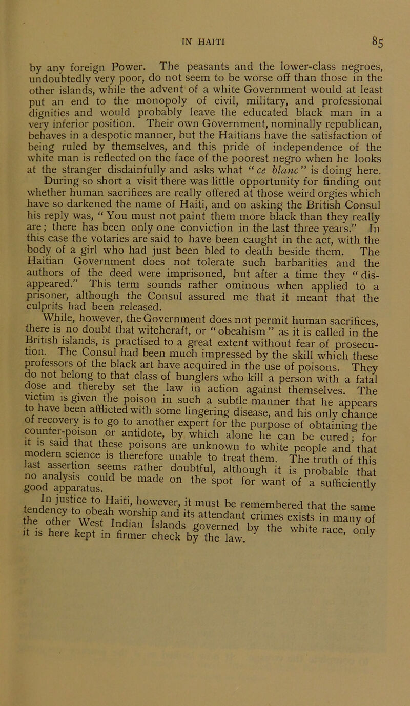 by any foreign Power. The peasants and the lower-class negroes, undoubtedly very poor, do not seem to be worse off than those in the other islands, while the advent of a white Government would at least put an end to the monopoly of civil, military, and professional dignities and would probably leave the educated black man in a very inferior position. Their own Government, nominally republican, behaves in a despotic manner, but the Haitians have the satisfaction of being ruled by themselves, and this pride of independence of the white man is reflected on the face of the poorest negro when he looks at the stranger disdainfully and asks what “ ce blanc” is doing here. During so short a visit there was little opportunity for finding out whether human sacrifices are really offered at those weird orgies which have so darkened the name of Haiti, and on asking the British Consul his reply was, “ You must not paint them more black than they really are; there has been only one conviction in the last three years.” In this case the votaries are said to have been caught in the act, with the body of a girl who had just been bled to death beside them. The Haitian Government does not tolerate such barbarities and the authors of the deed were imprisoned, but after a time they “ dis- appeared.” This term sounds rather ominous when applied to a prisoner, although the Consul assured me that it meant that the culprits had been released. While, however, the Government does not permit human sacrifices, there is no doubt that witchcraft, or “obeahism” as it is called in the British islands, is practised to a great extent without fear of prosecu- tion The Consul had been much impressed by the skill which these professors of the black art have acquired in the use of poisons. They do not belong to that class of bunglers who kill a person with a fatal dose and thereby set the law in action against themselves. The victim is given the poison in such a subtle manner that he appears to have been afflicted with some lingering disease, and his only chance of recovei y is to go to another expert for the purpose of obtaining the counter-poison or antidote, by which alone he can be cured; for it is said that these poisons are unknown to white people and that modern science is therefore unable to treat them. The truth of this last assertion seems rather doubtful, although it is probable that gnoodn^a,rld be ”ade 'he SP°‘ » sufficient , )ustlce Jo Haiti, however, it must be remembered that the same he other WebsfhtnTrShTiana‘tS attendant crimes exists in many of me other West Indian Islands governed bv the white rare „„i„ it is here kept in firmer check by the law. ’ y