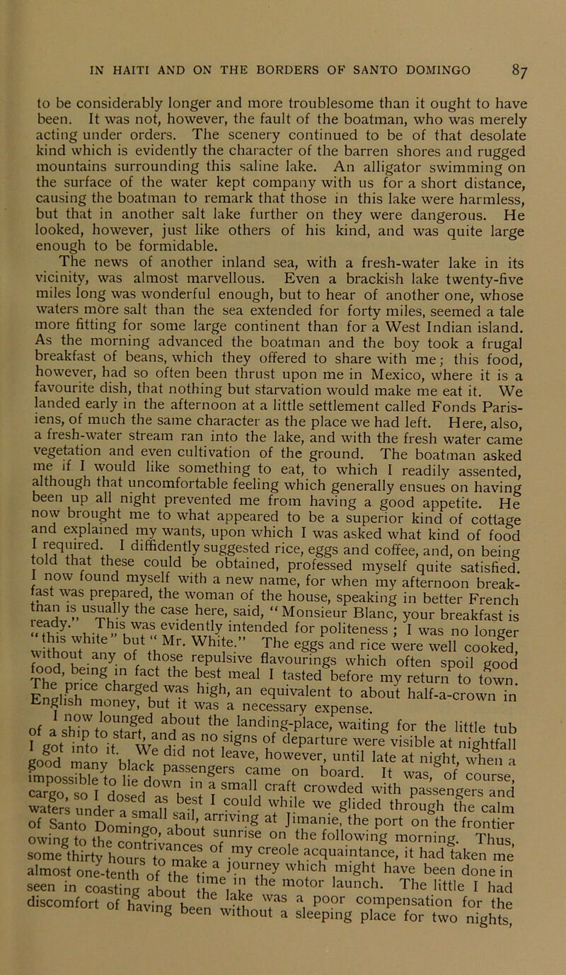 to be considerably longer and more troublesome than it ought to have been. It was not, however, the fault of the boatman, who was merely acting under orders. The scenery continued to be of that desolate kind which is evidently the character of the barren shores and rugged mountains surrounding this saline lake. An alligator swimming on the surface of the water kept company with us for a short distance, causing the boatman to remark that those in this lake were harmless, but that in another salt lake further on they were dangerous. He looked, however, just like others of his kind, and was quite large enough to be formidable. The news of another inland sea, with a fresh-water lake in its vicinity, was almost marvellous. Even a brackish lake twenty-five miles long was wonderful enough, but to hear of another one, whose waters more salt than the sea extended for forty miles, seemed a tale more fitting for some large continent than for a West Indian island. As the morning advanced the boatman and the boy took a frugal breakfast of beans, which they offered to share with me; this food, however, had so often been thrust upon me in Mexico, where it is a favourite dish, that nothing but starvation would make me eat it. We landed early in the afternoon at a little settlement called Fonds Paris- iens, of much the same character as the place we had left. Here, also, a fiesh-water stream ran into the lake, and with the fresh water came vegetation and even cultivation of the ground. The boatman asked me if I would like something to eat, to which I readily assented, although that uncomfortable feeling which generally ensues on having been up all night prevented me from having a good appetite. He now brought me to what appeared to be a superior kind of cottage and explained my wants, upon which I was asked what kind of food I required I diffidently suggested rice, eggs and coffee, and, on being told that these could be obtained, professed myself quite satisfied. 1 now found myself with a new name, for when my afternoon break- fast was prepared, the woman of the house, speaking in better French 1 mUS~?y the ca?® he.re’ said’ “Monsieur Blanc, your breakfast is ™,1SLwas evidently intended for politeness ; I was no longer J“e but‘‘Mr. White.” The eggs and rice were well cooked ithout any of those repulsive flavourings which often spoil good food, being in fact the best meal I tasted before my refund to town E!dSm?arSwVai hlgh’ an ecluivaIent to about half-a-crown in English money, but it was a necessary expense. of a snhtoVto°Sd/S°Ut the. land'og-place, waiting for the little tub ? got into it W^ d d S ?f deParture were visible at nightfall gold ml hi Jl- n0t leaV6’ however, until late at night, when a fmnl m ^ ^acJ Passengers came on board. It was of course cargo so I dnfd ^ ^ Sma11 Craft crowded with passengers and wStmder a^1JS 1 C°uld while we §lided through the calm of Santo Domin?o ihn arriving at Jimame, the port on the frontier owin? tn the go, about sunnse on the following morning. Thus some thirty hoursHt^make °1 io^-Creole acJuaintanee, it had taken me almost one-tenth of the time °m+ify wh‘ch mi§ht have been done in seen in coastffig about e l  m°t0r launch- The little I had discomfort of having been It® T* a, P°°r cc;mPensation for the g been without a sleeping place for two nights,