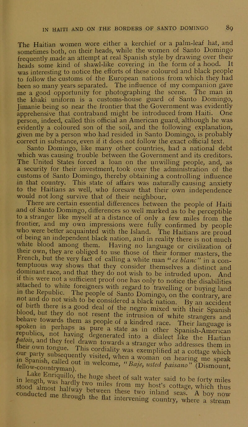 The Haitian women wore either a kerchief or a palm-leaf hat, and sometimes both, on their heads, while the women of Santo Domingo frequently made an attempt at real Spanish style by drawing over their heads some kind of shawl-like covering in the form of a hood. It was interesting to notice the efforts of these coloured and black people to follow the customs of the European nations from which they had been so many years separated. The influence of my companion gave me a good opportunity for photographing the scene. The man in the khaki uniform is a customs-house guard of Santo Domingo, Jimanie being so near the frontier that the Government was evidently apprehensive that contraband might be introduced from Haiti. One person, indeed, called this official an American guard, although he was evidently a coloured son of the soil, and the following explanation, given me by a person who had resided in Santo Domingo, is probably correct in substance, even if it does not follow the exact official text. Santo Domingo, like many other countries, had a national debt which was causing trouble between the Government and its creditors. The United States forced a loan on the unwilling people, and, as a security for their investment, took over the administration of the customs of Santo Domingo, thereby obtaining a controlling influence in that country. This state of affairs was naturally causing anxiety to the Haitians as well, who foresaw that their own independence would not long survive that of their neighbour. There are certain essential differences between the people of Haiti and of Santo Domingo, differences so well marked as to be perceptible to a stranger like myself at a distance of only a few miles from the frontier, and my own impressions were fully confirmed by people who were better acquainted with the Island. The Haitians are proud of being an independent black nation, and in reality there is not much white blood among them. Having no language or civilization of their own, they are obliged to use those of their former masters, the French, but the very fact of calling a white man “ ce blanc” in a con- temptuous way shows that they consider themselves a distinct and dominant lace, and that they do not wish to be intruded upon. And d this were not a sufficient proof one has only to notice the disabilities attached to white foreigners with regard to travelling or buying land nni fn?eipub ’fC' ■ lhf P®°Ple of Santo Domingo, on the contrary, are (0t,an,J d° n°t wish to be considered a black nation. By an accident bloofbutetrhe ? S00<? deaI °f uhe negr° mixed with their Spanish , , ’ but the7 do not 1 esent the intrusion of white strangers and behave towards them as people of a kindred race. Their language is republics' hPS ? ?UrC a ^ aS in other Spanish-American Patois^andffievfpp1inHg de^nerat^d into a dialect like the Haitian fhrir iwntonJueth™” a stra»ger who addresses them in our nai-tv ^ iS T+11S cordiallty was exemplified at a cottage which in Spanish caUeTnn ^ visited’ when a woman on hearing me speak f el 1 o w-co 11 n try man)“ WelC°me’ Ba-je> USted Paisano” (Dismount, in lengtehEwalqhardlvh huge of salt water said to be forty miles stood almost^ £°m my h°st’s cottage, whi/h thus conducted me through thfSG tw0 inland seas- A b°y now me through the flat intervening country, where a stream