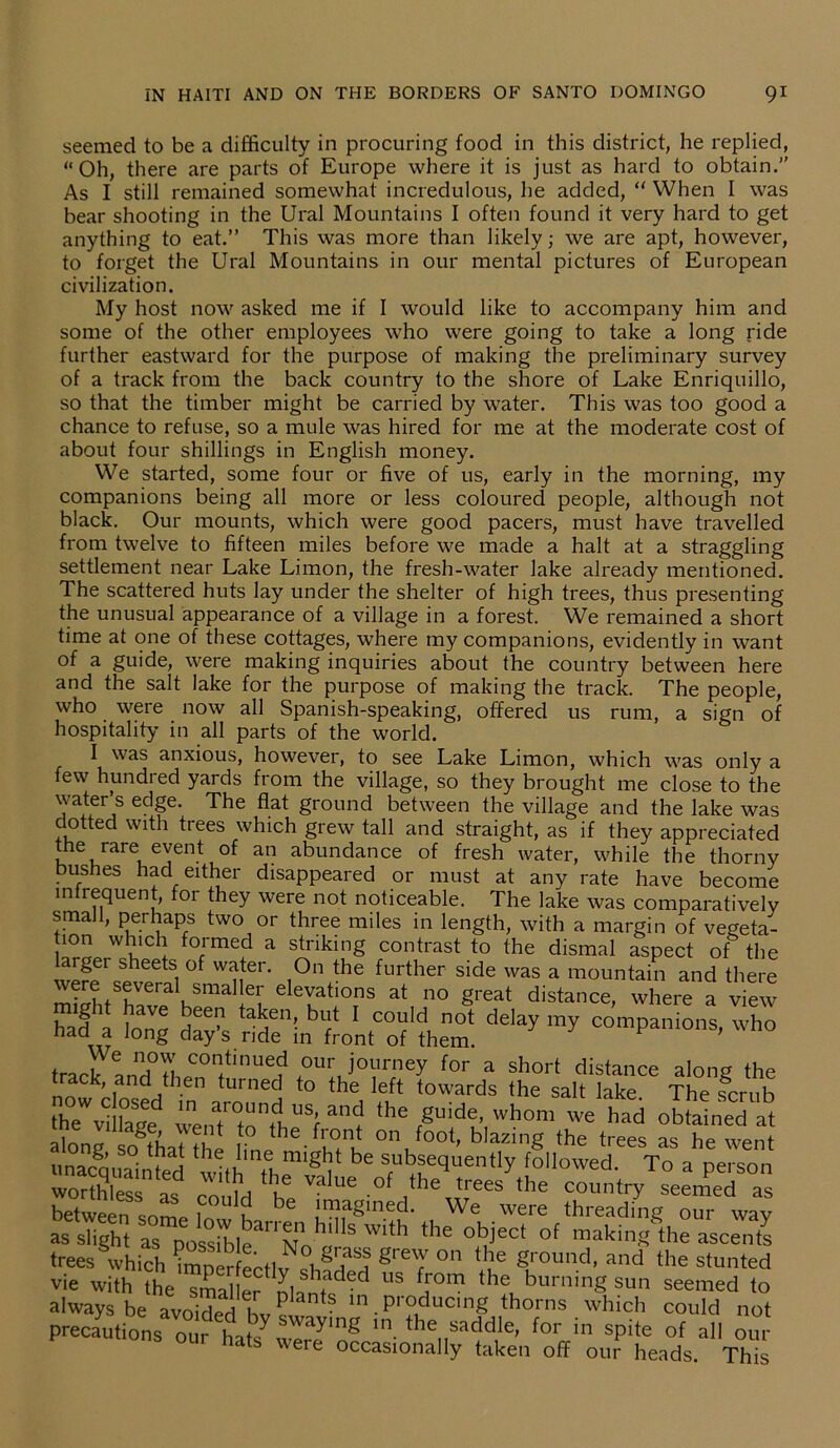 seemed to be a difficulty in procuring food in this district, he replied, “Oh, there are parts of Europe where it is just as hard to obtain.’’ As I still remained somewhat incredulous, he added, “ When I was bear shooting in the Ural Mountains I often found it very hard to get anything to eat.” This was more than likely; we are apt, however, to forget the Ural Mountains in our mental pictures of European civilization. My host now asked me if I would like to accompany him and some of the other employees who were going to take a long ride further eastward for the purpose of making the preliminary survey of a track from the back country to the shore of Lake Enriquillo, so that the timber might be carried by water. This was too good a chance to refuse, so a mule was hired for me at the moderate cost of about four shillings in English money. We started, some four or five of us, early in the morning, my companions being all more or less coloured people, although not black. Our mounts, which were good pacers, must have travelled from twelve to fifteen miles before we made a halt at a straggling settlement near Lake Limon, the fresh-water lake already mentioned. The scattered huts lay under the shelter of high trees, thus presenting the unusual appearance of a village in a forest. We remained a short time at one of these cottages, where my companions, evidently in want of a guide, were making inquiries about the country between here and the salt lake for the purpose of making the track. The people, who were now all Spanish-speaking, offered us rum, a sign of hospitality in all parts of the world. I was anxious, however, to see Lake Limon, which was only a few hundred yards from the village, so they brought me close to the water’s edge. The flat ground between the village and the lake was dotted with trees which grew tall and straight, as if they appreciated the rare event of an abundance of fresh water, while the thorny bushes had either disappeared or must at any rate have become infrequent, for they were not noticeable. The lake was comparatively small, perhaps two or three miles in length, with a margin of vegeta- ion which formed a striking contrast to the dismal aspect of the largei sheets of water. On the further side was a mountain and there mShtSBVera KSma ley eleYatl0ns at no great distance, where a view had^ ta^en’ 1 could not delay my companions, who naa a Jon& day s ride in front of them. track annd°thpCn0nftinUe? .0UI;J°yrfney for a short distance along the ack, and then turned to the left towards the salt lake The srmh IhTvUhge we„atr°tont1 USf *he ,gUidl’ whom we had obtained it along so§thatthe ;n hG' S 01\foot’ bIazinS the trees as he went °- i , . ne might be subsequently followed To a nercnn 3— ™>-.of theVesV cIuVsee^eTas between snmp 1^ u be imagined. We were threading our way as slight as possib 1 e ^ Nns.W1 tb the obiect of making the ascents trees which imnerfertlv ) on t ?e gr°und, and the stunted vie with the smal e? U§ fJ°m the burning sun seemed to always be avoided hv? * ln producing thorns which could not precautions our hats^werJ1^ In. tbe ^ddle, for in spite of all our out hats were occasionally taken off our heads. This