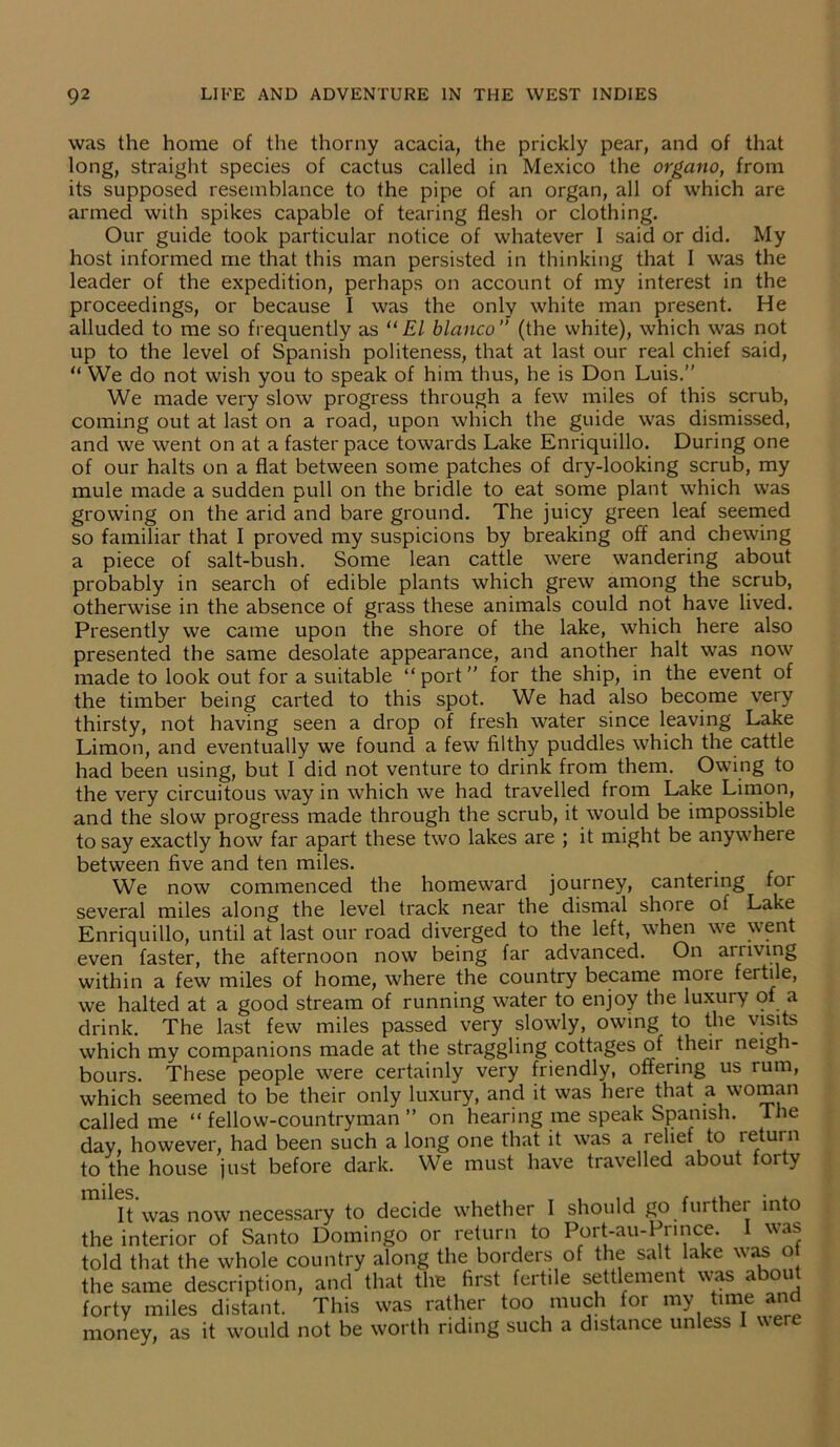 was the home of the thorny acacia, the prickly pear, and of that long, straight species of cactus called in Mexico the organo, from its supposed resemblance to the pipe of an organ, all of which are armed with spikes capable of tearing flesh or clothing. Our guide took particular notice of whatever 1 said or did. My host informed me that this man persisted in thinking that I was the leader of the expedition, perhaps on account of my interest in the proceedings, or because I was the only white man present. He alluded to me so frequently as “El bianco” (the white), which was not up to the level of Spanish politeness, that at last our real chief said, “ We do not wish you to speak of him thus, he is Don Luis.” We made very slow progress through a few miles of this scrub, coming out at last on a road, upon which the guide was dismissed, and we went on at a faster pace towards Lake Enriquillo. During one of our halts on a flat between some patches of dry-looking scrub, my mule made a sudden pull on the bridle to eat some plant which was growing on the arid and bare ground. The juicy green leaf seemed so familiar that I proved my suspicions by breaking off and chewing a piece of salt-bush. Some lean cattle were wandering about probably in search of edible plants which grew among the scrub, otherwise in the absence of grass these animals could not have lived. Presently we came upon the shore of the lake, which here also presented the same desolate appearance, and another halt was now made to look out for a suitable “port” for the ship, in the event of the timber being carted to this spot. We had also become very thirsty, not having seen a drop of fresh water since leaving Lake Limon, and eventually we found a few filthy puddles which the cattle had been using, but I did not venture to drink from them. Owing to the very circuitous way in which we had travelled from Lake Limon, and the slow progress made through the scrub, it would be impossible to say exactly how far apart these two lakes are ; it might be anywhere between five and ten miles. We now commenced the homeward journey, cantering for several miles along the level track near the dismal shore of Lake Enriquillo, until at last our road diverged to the left, when we went even faster, the afternoon now being far advanced. On arriving within a few miles of home, where the country became more fertile, we halted at a good stream of running water to enjoy the luxury of a drink. The last few miles passed very slowly, owing to the visits which my companions made at the straggling cottages of theii neigh- bours. These people were certainly very friendly, offering us rum, which seemed to be their only luxury, and it was here that a woman called me “fellow-countryman” on hearing me speak Spanish. The day, however, had been such a long one that it was a relief to return to the house just before dark. We must have travelled about foity iTi lies. It was now necessary to decide whether I should go further into the interior of Santo Domingo or return to Port-au-Prince. I was told that the whole country along the borders of the salt lake was o the same description, and that the first fertile settlement was about forty miles distant. This was rather too much for my time and money, as it would not be worth riding such a distance unless I were