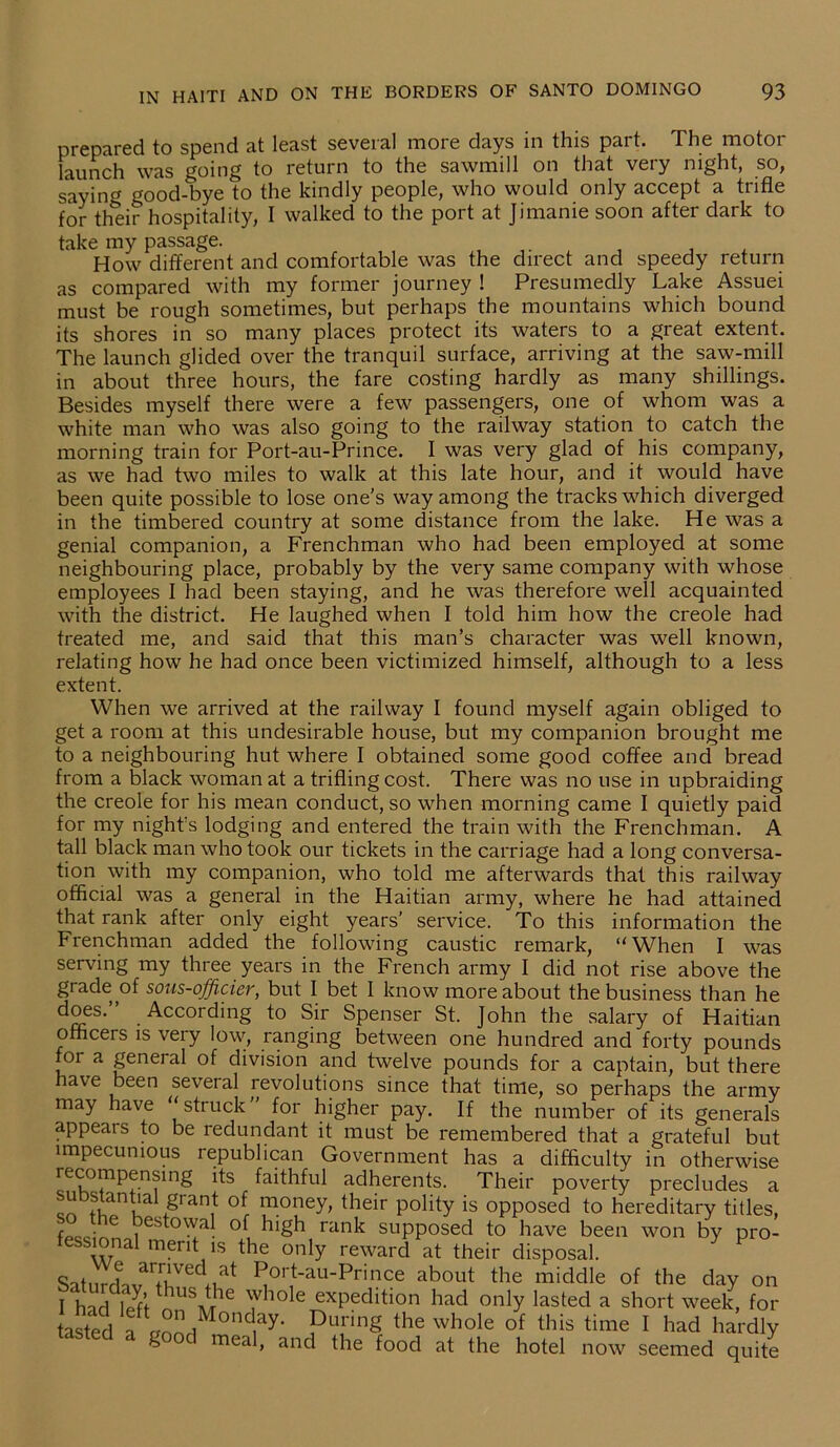 prepared to spend at least several more days in this part. The motor launch was going to return to the sawmill on that very night, so, saying good-bye to the kindly people, who would only accept a trifle for their hospitality, I walked to the port at Jimanie soon after dark to take my passage. , How different and comfortable was the direct and speedy return as compared with my former journey ! Presumedly Lake Assuei must be rough sometimes, but perhaps the mountains which bound its shores in so many places protect its waters to a great extent. The launch glided over the tranquil surface, arriving at the saw-mill in about three hours, the fare costing hardly as many shillings. Besides myself there were a few passengers, one of whom was a white man who was also going to the railway station to catch the morning train for Port-au-Prince. I was very glad of his company, as we had two miles to walk at this late hour, and it would have been quite possible to lose one’s way among the tracks which diverged in the timbered country at some distance from the lake. He was a genial companion, a Frenchman who had been employed at some neighbouring place, probably by the very same company with whose employees I had been staying, and he was therefore well acquainted with the district. He laughed when I told him how the creole had treated me, and said that this man’s character was well known, relating how he had once been victimized himself, although to a less extent. When we arrived at the railway I found myself again obliged to get a room at this undesirable house, but my companion brought me to a neighbouring hut where I obtained some good coffee and bread from a black woman at a trifling cost. There was no use in upbraiding the creole for his mean conduct, so when morning came I quietly paid for my night's lodging and entered the train with the Frenchman. A tall black man who took our tickets in the carriage had a long conversa- tion with my companion, who told me afterwards that this railway official was a general in the Haitian army, where he had attained that rank after only eight years’ service. To this information the Frenchman added the following caustic remark, “When I was serving my three years in the French army I did not rise above the grade of sous-officier, but I bet I know more about the business than he does.” According to Sir Spenser St. John the salary of Haitian officers is very low, ranging between one hundred and forty pounds for a geneial of division and twelve pounds for a captain, but there have been several revolutions since that time, so perhaps the army may have “struck for higher pay. If the number of its generals appears to be redundant it must be remembered that a grateful but impecunious republican Government has a difficulty in otherwise recompensing its faithful adherents. Their poverty precludes a rr a‘gran! °[ money> their polity is opposed to hereditary titles, r • e est°wal of high rank supposed to have been won by pro- fessional merit is the only reward at their disposal. * P SatmdavTr^if1 PorJ-au-prince about the middle of the day on I harl liff thUSA/rhe Yhole exPedltl0n had only lasted a short week, for asted a ZdMOnd,ay' ?Tg the *ole of this I had hardly steel a good meal, and the food at the hotel now seemed quite