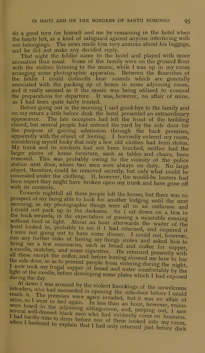 do a good turn for himself and me by remaining in the hotel when the family left, as a kind of safeguard against anyone interfering with belongings. The news made him very anxious about his luggage, A\A f nnv r\ & n i r\ rl rnn 1 xt our and he did not make any decided reply. That night the fiddler came to the hotel and played with more animation than usual. Some of the family were on the ground floor with the visitors listening to the music, while I was up in my room arranging some photographic apparatus. Between the flourishes of the fiddle I could distinctly hear sounds which are generally associated with the packing up of boxes in some adjoining room, and it really seemed as if the music was being utilized to conceal the preparations for departure. It was, however, no affair of mine, as I had been quite fairly treated. Before going out in the morning I said good-bye to the family and on my return a little before dusk the hotel presented an extraordinary appearance. The late occupiers had left the front of the building closed, but several people had entered the yard by the side door for the purpose of gaining admission through the back premises, apparently with the object of looting. I hurriedly entered my room, considering myself lucky that only a few old clothes had been stolen. My trunk and its contents had not been touched, neither had the larger pieces of house furniture, such as tables and chairs, been removed. This was probably owing to the vicinity of the police station next door, where two men were always on duty. No large object, therefore, could be removed secretly, but only what could be concealed under the clothing. If, however, the would-be looters had been expert they might have broken open my trunk and have gone off with its contents. Towards nightfall all these people left the house, but there was no prospect of my being able to look for another lodging until the next morning, as my photographic things were all in an outhouse and I could not pack up in the darkness. So I sat down on a box in the back veranda, in the expectation of passing a miserable evening without food or light. About an hour afterwards the waiter of the . ° el l°°ked in, probably to see if I had returned, and inquired if I were not going out to have some dinner. I could not however u™ *ny furtlJer nsks of having my things stolen and asked him to a ™gHi a /lW necef anes> such as bread and coffee for supper a candle, matches and some cigarettes. He returned presentlv^vith all these except the coffee, and before leaving showed me how to bar the side door, so as to prevent people from entering during the night several weM-clressed P“P‘°8 <>».<,’ «