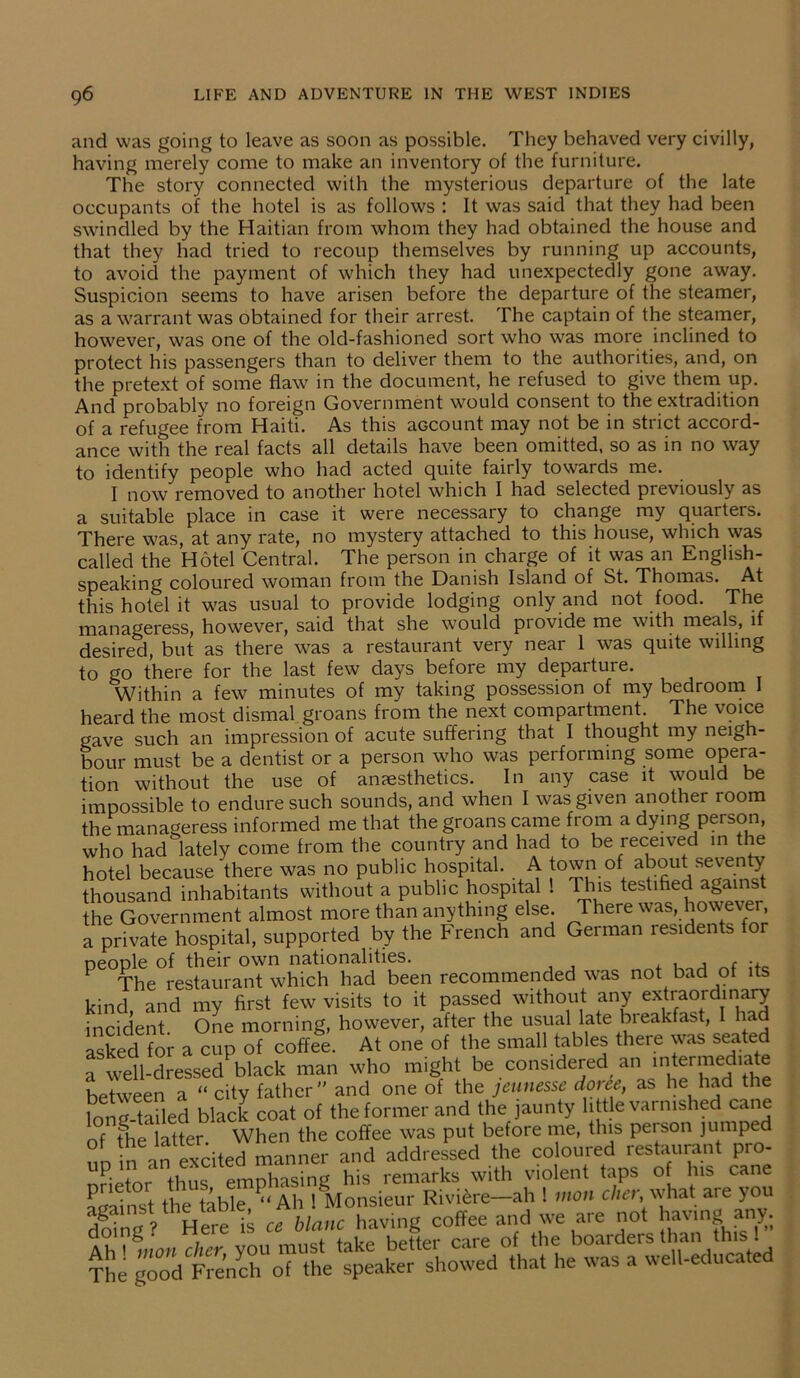 and was going to leave as soon as possible. They behaved very civilly, having merely come to make an inventory of the furniture. The story connected with the mysterious departure of the late occupants of the hotel is as follows : It was said that they had been swindled by the Haitian from whom they had obtained the house and that they had tried to recoup themselves by running up accounts, to avoid the payment of which they had unexpectedly gone away. Suspicion seems to have arisen before the departure of the steamer, as a warrant was obtained for their arrest. The captain of the steamer, however, was one of the old-fashioned sort who was more inclined to protect his passengers than to deliver them to the authorities, and, on the pretext of some flaw in the document, he refused to give them up. And probably no foreign Government would consent to the extradition of a refugee from Haiti. As this account may not be in strict accord- ance with the real facts all details have been omitted, so as in no way to identify people who had acted quite fairly towards me. I now removed to another hotel which I had selected previously as a suitable place in case it were necessary to change my quarters. There was, at any rate, no mystery attached to this house, which was called the Hotel Central. The person in charge of it was an English- speaking coloured woman from the Danish Island of St. Thomas. At this hotel it was usual to provide lodging only and not food. The manageress, however, said that she would provide me with meals, if desired, but as there was a restaurant very near 1 was quite willing to go there for the last few days before my departure. Within a few minutes of my taking possession of my bedroom I heard the most dismal groans from the next compartment. The voice gave such an impression of acute suffering that I thought my neigh- bour must be a dentist or a person who was performing some opera- tion without the use of anaesthetics. In any case it would be impossible to endure such sounds, and when I was given another room the manageress informed me that the groans came from a dying person, who had lately come from the country and had to be received in the hotel because there was no public hospital. A town of about seven^ thousand inhabitants without a public hospital ! This testified against the Government almost more than anything else. There was, however, a private hospital, supported by the French and German residents or people of their own nationalities. , , f .. F The restaurant which had been recommended was not bad of its kind and my first few visits to it passed without any extraordinary incident. One morning, however, after the usual late breakfast, had asked for a cup of coffee. At one of the small tables there was seated a well-dressed black man who might be considered an nitei mediate between a “ city father” and one of the jeunesse doree, as he had the long-tailed black coat of the former and the jaunty little varnished cane of the latter. When the coffee was put before me, this person jumped in an excited manner and addressed the coloured restaurant pro- nrietor thus emphasing his remarks with violent taps of his cane against the table “Ah ! Monsieur Riviere—ah ! inoti cher,-w.hat aie y doing ? Here is ct blanc having coffee and we are not having any Ah tilion cheryou must take better care of the boarders than this ! T e good French of the speaker showed that he was a well-educated