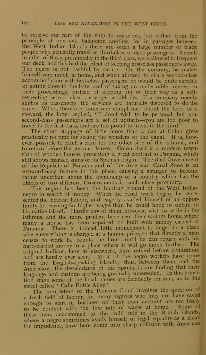to reserve our part of the ship to ourselves, but rather from the principle of one evil balancing another, for in passages between the YVest Indian Islands there are often a large number of black people who generally travel as third-class or deck passengers. A small number of these, presumedly in the third class, were allowed to frequent our deck, and this had the effect of keeping first-class passengers away. The negro is not bashful by nature. On the contrary, he makes himself very much at home, and when allowed to share second-class accommodation with first-class passengers, he would be quite capable of sitting close to the latter and of taking an undesirable interest in their proceedings, instead of keeping out of their way as a self- respecting second-class passenger would do. If a company openly slights its passengers, the servants are naturally disposed to do the same. When, therefore, some one complained about the food to a steward, the latter replied, “ I don’t wish to be personal, but you second-class passengers are a set of upstarts—you are too poor to travel in the first class, and are too proud to travel in the third.” The short stoppage of little more than a day at Colon gives practically no time for seeing the wonders of the canal. It is, how- ever, possible to catch a train for the other side of the isthmus, and to return before the steamer leaves. Colon itself is a modern town- ship of wooden houses, presenting a great contrast to Panama, which still shows marked signs of its Spanish origin. The dual Government of the Republic of Panama and of the American Canal Zone is an extraordinary feature in this place, causing a stranger to become rather uncertain about the ownership of a country which has the offices of two different Governments in such close proximity. This region has been the hunting ground of the West Indian negro in search of money. When the canal work began, he repre- sented the nearest labour, and eagerly availed himself of an oppor- tunity for earning far higher wages than he could hope to obtain in his native island. Hardly any of them, however, wish to settle in the isthmus, and the more prudent have sent their savings home, where many a house has been repaired or built with money earned at Panama. There is, indeed, little inducement to linger in a place where everything is charged at a famine price, so that directly a man ceases to work he counts the hours until he can return with his hard-earned money to a place where it will go much further. The original Indians, here as elsewhere, have retired before civilization, and are hardly ever seen. Most of the negro workers have come from the English-speaking islands; thus, between them and the Americans, the descendants of the Spaniards are finding that their language and customs are being gradually superseded. In this transi- tion stage some of the local names are decidedly curious, as in the street called “ Calle Bottle Alley.” _ . The completion of the Panama Canal involves the question of a fresh field of labour, for many negroes who may not have saved enough to start in business on their own account are not likely to be content with the low rate of wages at home. Some o these men, accustomed to the mild rule in the British islands, where a negro sometimes avails himself of legal equality as a cloak for impudence, have here come into sharp collision with American