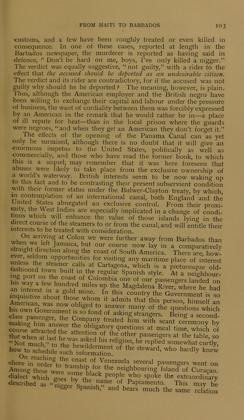 customs, and a few have been roughly treated or even killed in consequence. In one of these cases, reported at length in the Barbados newspaper, the murderer is reported as having said in defence, “ Don’t be hard on me, boys, I've only killed a nigger.” The verdict was equally suggestive, “ not guilty,” with a rider to the •effect that the accused should be deported as an undesirable citizen. The verdict and its rider are contradictory, for if the accused was not guilty why should he be deported ? The meaning, however, is plain. Thus, although the American employer and the British negro have been willing to exchange their capital and labour under the pressure of business, the want of cordiality between them was forcibly expressed by an American in the remark that he would rather be in—a place of ill repute for heat—than in the local prison where the guards were negroes, “and when they get an American they don’t forget it.” The effects of the opening of the Panama Canal can as yet only be surmised, although there is no doubt that it will give an •enormous impetus to the United States, politically as well as •commercially, and those who have read the former book, to which this is a sequel, may remember that it was here foreseen that abuses were likely to take place from the exclusive ownership of a world’s waterway. British interests seem to be now waking up to this fact and to be contrasting their present subservient condition with their former status under the Bulwer-Clayton treaty, by which in contemplation of an international canal, both England and the United States abnegated an exclusive control. From their proxi- mity, the West Indies are especially implicated in a change of condi- tions which will enhance the value of those islands lying in the direct course of the steamers to or from the canal, and will entitle their interests to be treated with consideration. whe?A?7llngT at C0l°u Y6 W6re further awa^ from Barbados than straight!-!f1 Jamaica' kut our course now lay in a comparatively 10n a ?ng-the rCOast °f South America- There are, how- ever, seldom opportunities for visiting any maritime place of interest * tket steamer calls at Cartageifa, which is a picturesque old- aslnoned town built in the regular Spanish style. At a ne?ghbour- 1 -f port °‘1 the coast °f Colombia one of our passengers landed on his way a few hundred miles up the Magdalena River, where he had •nn,?reS a. g,°ld mine‘ In thls country the Government is so inquisitive about those whom it admits that this person himself an mencmi, was now obliged to answer many of the questions which his own Government is so fond of asking stranger* C , th'd when nt 1 i. 11C attentl0n °f the other passengers at the table so •“ Not much 'Mo the' hf aS-Md IllS rell£ion, he replied somewhat curtly how \oThheduie ^ ^ Wh° ^ ■shore11 in6 order^to‘Tra^tffn °fn Vf,nezUe!a, f veral Passengers went on Among these were some bhrk ^ n,eigh.bounng ^land of Curasao, •dialect which goes bv the k people ^ho spoke thc extraordinary described as C lame ?f, PaPiamento. This may be gger sPamsh, and bears much the same relation