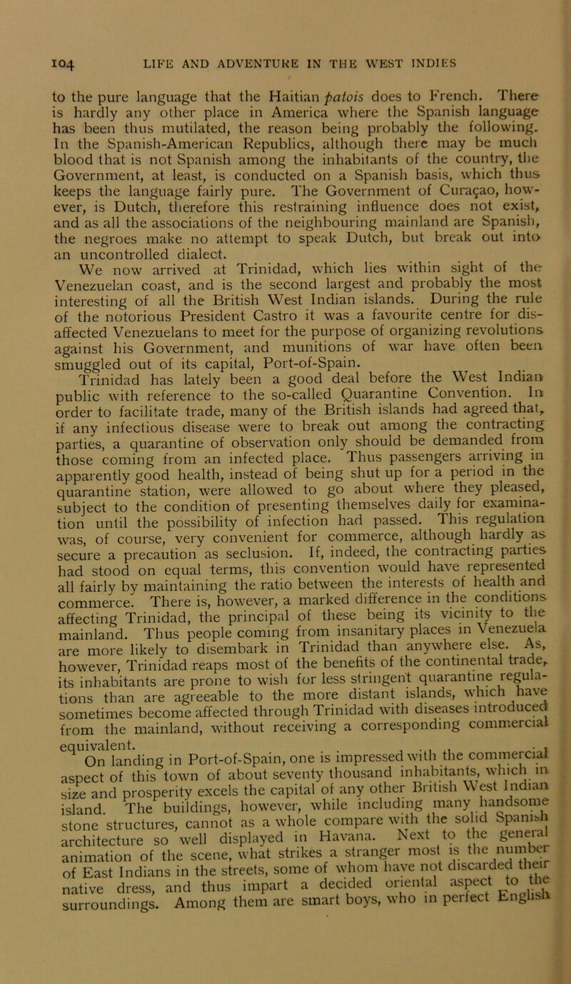 to the pure language that the Haitian patois does to French. There is hardly any other place in America where the Spanish language has been thus mutilated, the reason being probably the following. In the Spanish-American Republics, although there may be much blood that is not Spanish among the inhabitants of the country, the Government, at least, is conducted on a Spanish basis, which thus keeps the language fairly pure. The Government of Curasao, how- ever, is Dutch, therefore this restraining influence does not exist, and as all the associations of the neighbouring mainland are Spanish, the negroes make no attempt to speak Dutch, but break out into an uncontrolled dialect. We now arrived at Trinidad, which lies within sight of the Venezuelan coast, and is the second largest and probably the most interesting of all the British West Indian islands. During the rule of the notorious President Castro it was a favourite centre for dis- affected Venezuelans to meet for the purpose of organizing revolutions against his Government, and munitions of war have often been smuggled out of its capital, Port-of-Spain. Trinidad has lately been a good deal before the West Indian- public with reference to the so-called Quarantine Convention. In order to facilitate trade, many of the British islands had agreed that, if any infectious disease were to break out among the contracting parties, a quarantine of observation only should be demanded from those coming from an infected place. Thus passengers arriving in apparently good health, instead of being shut up for a period in the quarantine station, were allowed to go about where they pleased, subject to the condition of presenting themselves daily for examina- tion until the possibility of infection had passed. This regulation was, of course, very convenient for commerce, although hardly as secure a precaution as seclusion. If, indeed, the contracting parties had stood on equal terms, this convention would have represented all fairly by maintaining the ratio between the interests of health and commerce. There is, however, a marked difference in the conditions affecting Trinidad, the principal of these being its vicinity to the mainland. Thus people coming from insanitary places in Venezuela are more likely to disembark in Trinidad than anywhere else. As, however, Trinidad reaps most of the benefits of the continental trade, its inhabitants are prone to wish for less stringent quarantine regula- tions than are agreeable to the more distant islands, which have sometimes become affected through Trinidad with diseases intioducec from the mainland, without receiving a corresponding commercial eqU0n landing in Port-of-Spain, one is impressed with the commercial aspect of this town of about seventy thousand inhabitants, which in size and prosperity excels the capital of any other British West Indian island The buildings, however, while including many handsome stone structures, cannot as a whole compare with the solid Spanish architecture so well displayed in Havana. Next to the general animation of the scene, what strikes a stranger most is the nutnter of East Indians in the streets, some of whom have not disc.iidec! their native dress, and thus impart a decided oriental aspect to the surroundings. Among them are smart boys, who in pel feet Eng