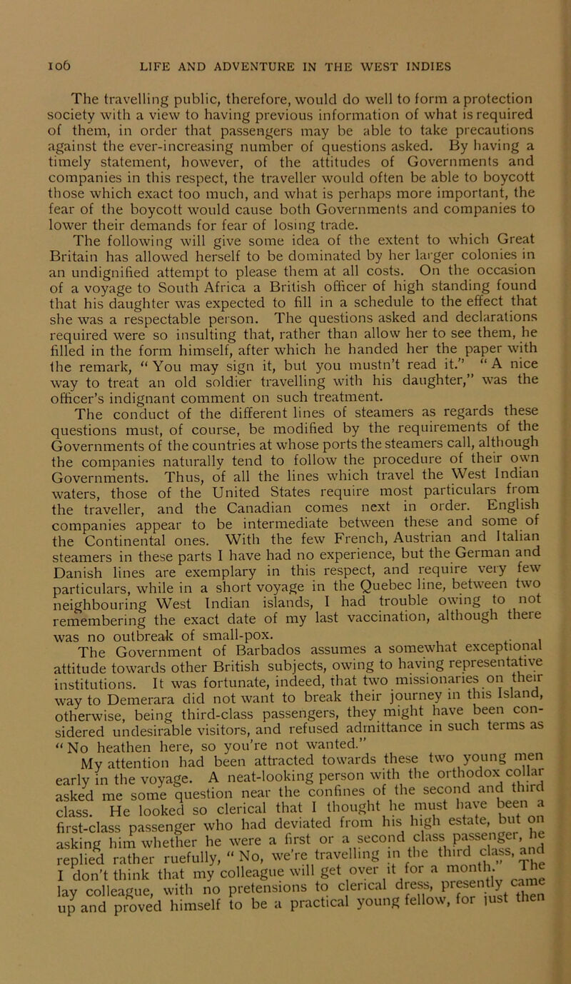The travelling public, therefore, would do well to form a protection society with a view to having previous information of what is required of them, in order that passengers may be able to take precautions against the ever-increasing number of questions asked. By having a timely statement, however, of the attitudes of Governments and companies in this respect, the traveller would often be able to boycott those which exact too much, and what is perhaps more important, the fear of the boycott would cause both Governments and companies to lower their demands for fear of losing trade. The following will give some idea of the extent to which Great Britain has allowed herself to be dominated by her larger colonies in an undignified attempt to please them at all costs. On the occasion of a voyage to South Africa a British officer of high standing found that his daughter was expected to fill in a schedule to the effect that she was a respectable person. The questions asked and declarations required were so insulting that, rather than allow her to see them, he filled in the form himself, after which he handed her the paper with the remark, “You may sign it, but you mustn’t read it.” “A nice way to treat an old soldier travelling with his daughter,” was the officer’s indignant comment on such treatment. The conduct of the different lines of steamers as regards these questions must, of course, be modified by the requirements of the Governments of the countries at whose ports the steamers call, although the companies naturally tend to follow the procedure of their own Governments. Thus, of all the lines which travel the West Indian waters, those of the United States require most particulars fiom the traveller, and the Canadian comes next in order. English companies appear to be intermediate between these and some of the Continental ones. With the few French, Austrian and Italian steamers in these parts I have had no experience, but the German and Danish lines are exemplary in this respect, and require very few particulars, while in a short voyage in the Quebec line, between two neighbouring West Indian islands, I had trouble owing to not remembering the exact date of my last vaccination, although theie was no outbreak of small-pox. . The Government of Barbados assumes a somewhat exceptional attitude towards other British subjects, owing to having representative institutions. It was fortunate, indeed, that two missionaries on then way to Demerara did not want to break their journey in this Island, otherwise, being third-class passengers, they might have been con- sidered undesirable visitors, and refused admittance in such terms as “No heathen here, so you’re not wanted. My attention had been attracted towards these two young men early in the voyage. A neat-looking person with the orthodox coljar asked me some question near the confines of the second and third class. He looked so clerical that I thought he must have been a first-class passenger who had deviated from his high estate, but on asking him whether he were a first or a second class passengei, he replied rather ruefully, « No, we're travelling in the third class, and I don’t think that my colleague will get over it for a month. T lay colleague, with no pretensions to clerical dress, presently cane up and proved himself to be a practical young fellow, for iust then