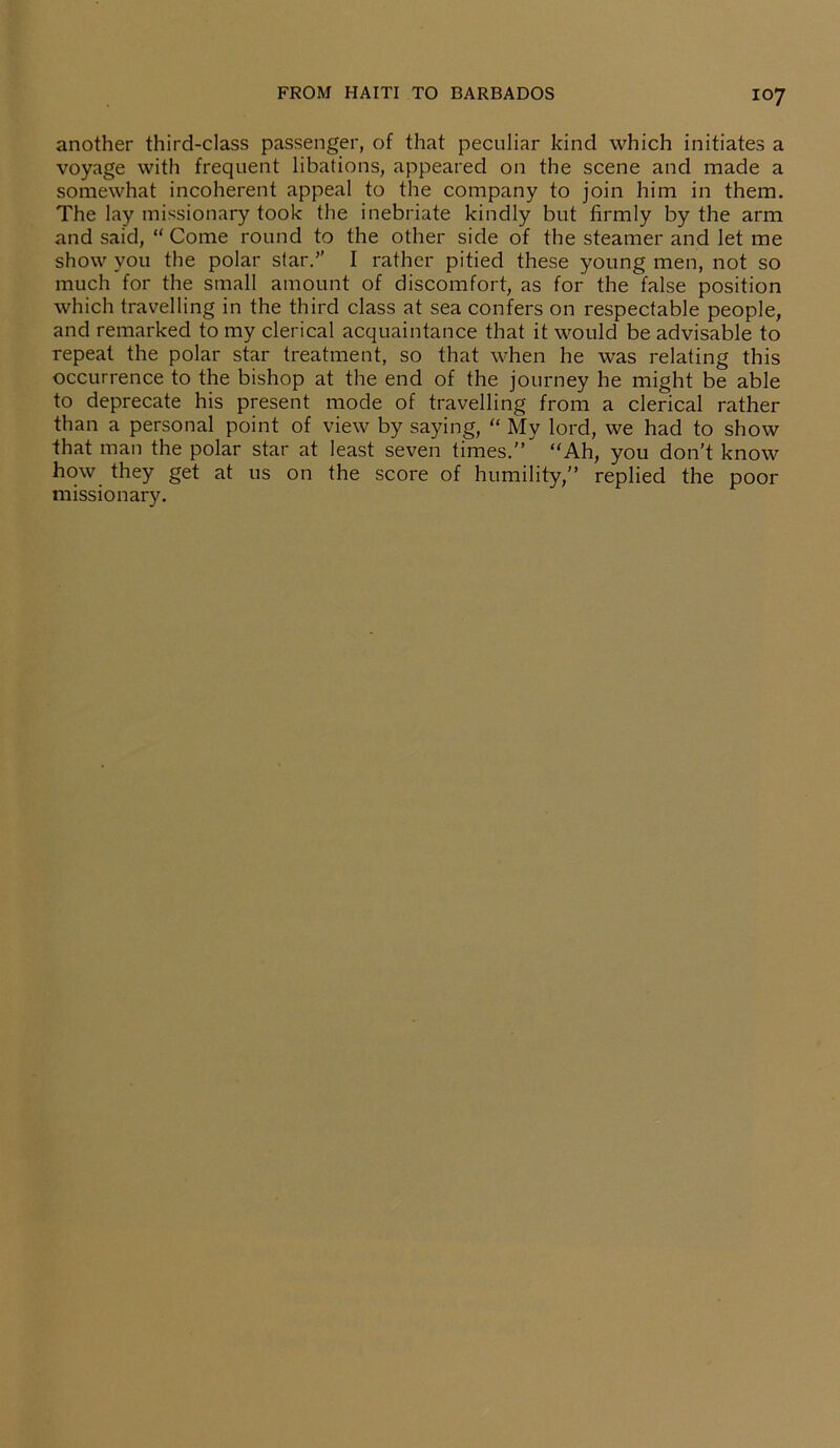 another third-class passenger, of that peculiar kind which initiates a voyage with frequent libations, appeared on the scene and made a somewhat incoherent appeal to the company to join him in them. The lay missionary took the inebriate kindly but firmly by the arm and said, “ Come round to the other side of the steamer and let me show you the polar star.” I rather pitied these young men, not so much for the small amount of discomfort, as for the false position which travelling in the third class at sea confers on respectable people, and remarked to my clerical acquaintance that it would be advisable to repeat the polar star treatment, so that when he was relating this occurrence to the bishop at the end of the journey he might be able to deprecate his present mode of travelling from a clerical rather than a personal point of view by saying, “ My lord, we had to show that man the polar star at least seven times.” “Ah, you don't know how they get at 11s on the score of humility,” replied the poor missionary.