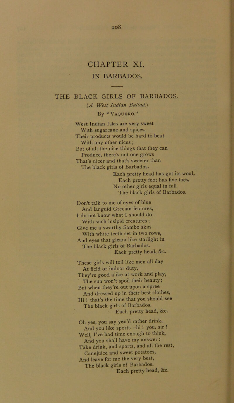 io8 CHAPTER XI. IN BARBADOS. THE BLACK GIRLS OF BARBADOS. (A West Indian Ballad.) By “Vaquero.” West Indian Isles are very sweet With sugarcane and spices, Their products would be hard to beat With any other nices ; But of all the nice things that they can Produce, there’s not one grows That’s nicer and that’s sweeter than The black girls ol Barbados. Each pretty head has got its wool, Each pretty foot has five toes, No other girls equal in full The black girls of Barbados. Don’t talk to me of eyes of blue And languid Grecian features, I do not know what I should do With such insipid creatures ; Give me a swarthy Sambo skin With white teeth set in two rows, And eyes that gleam like starlight in The black girls of Barbados. Each pretty head, &c. These girls will toil like men all day At field or indoor duty, They’re good alike at work and play, The sun won’t spoil their beauty; But when they’re out upon a spree And dressed up in their best clothes, Hi 1 that’s the time that you should see The black girls of Barbados. Each pretty head, &c. Oh yes, you say you’d rather drink, And you like sports —hi ! you, sir ! Well, I’ve had time enough to think, And you shall have my answer : Take drink, and sports, and all the rest, Canejuice and sweet potatoes, And leave for me the very best, The black girls of Barbados. Each pretty head, &c.