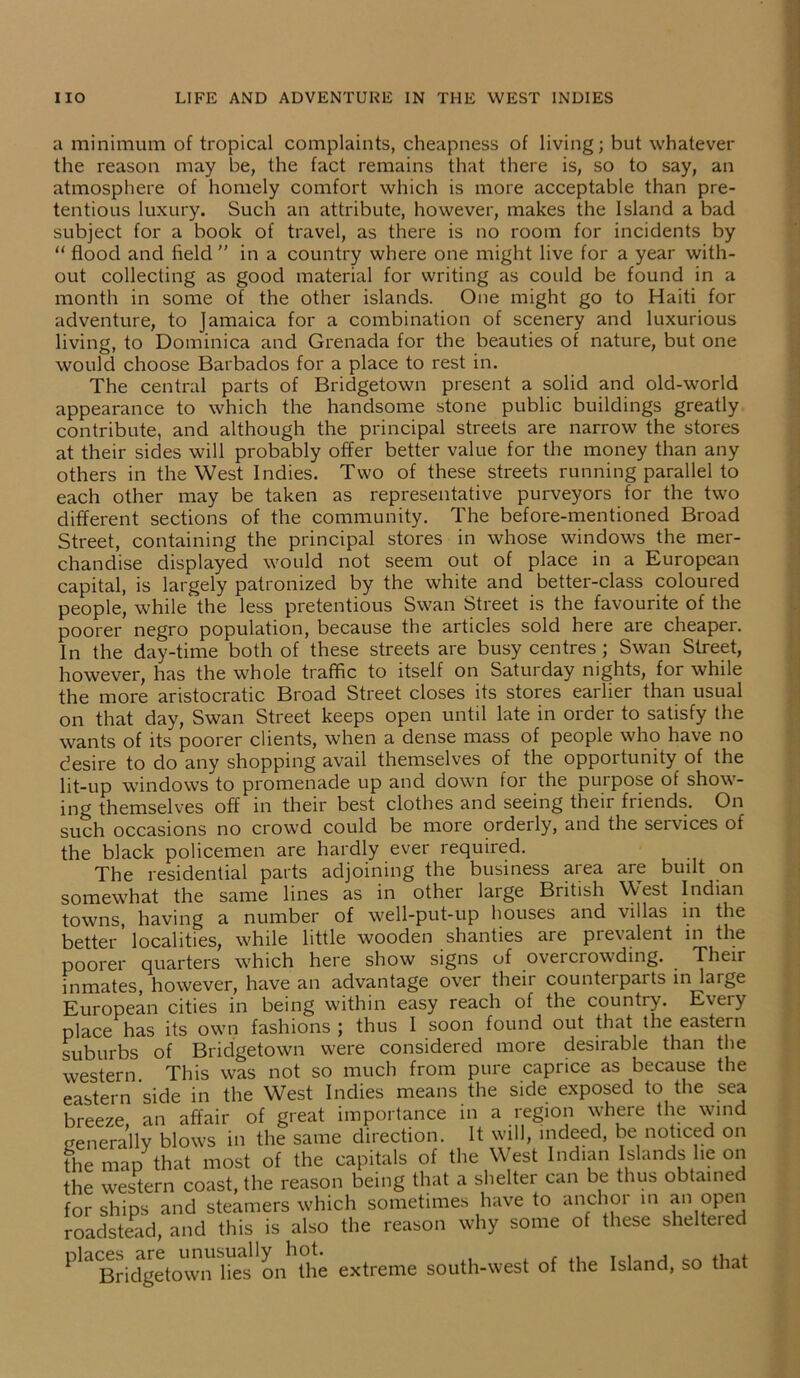 a minimum of tropical complaints, cheapness of living; but whatever the reason may be, the fact remains that there is, so to say, an atmosphere of homely comfort which is more acceptable than pre- tentious luxury. Such an attribute, however, makes the Island a bad subject for a book of travel, as there is no room for incidents by “ flood and field  in a country where one might live for a year with- out collecting as good material for writing as could be found in a month in some of the other islands. One might go to Haiti for adventure, to Jamaica for a combination of scenery and luxurious living, to Dominica and Grenada for the beauties of nature, but one would choose Barbados for a place to rest in. The central parts of Bridgetown present a solid and old-world appearance to which the handsome stone public buildings greatly contribute, and although the principal streets are narrow the stores at their sides will probably offer better value for the money than any others in the West Indies. Two of these streets running parallel to each other may be taken as representative purveyors for the two different sections of the community. The before-mentioned Broad Street, containing the principal stores in whose windows the mer- chandise displayed would not seem out of place in a European capital, is largely patronized by the white and better-class coloured people, while the less pretentious Swan Street is the favourite of the poorer negro population, because the articles sold here are cheaper. In the day-time both of these streets are busy centres ; Swan Street, however, has the whole traffic to itself on Saturday nights, for while the more aristocratic Broad Street closes its stores earlier than usual on that day, Swan Street keeps open until late in order to satisfy the wants of its poorer clients, when a dense mass of people who have no desire to do any shopping avail themselves of the opportunity of the lit-up windows to promenade up and down for the purpose of show- ing themselves off in their best clothes and seeing their friends. On such occasions no crowd could be more orderly, and the seivices of the black policemen are hardly ever required. The residential parts adjoining the business area are built on somewhat the same lines as in othei large British West Indian towns, having a number of well-put-up houses and villas in the better localities, while little wooden shanties are prevalent in the poorer quarters which here show signs of overcrowding. . Their inmates, however, have an advantage over theii countei parts in large European cities in being within easy reach of the country. Every place has its own fashions; thus I soon found out that the eastern suburbs of Bridgetown were considered more desirable than the western This was not so much from pure caprice as because the eastern side in the West Indies means the side exposed to the sea breeze, an affair of great importance in a region where the wind generally blows in the same direction. It will, indeed, be noticed on the map that most of the capitals of the West Indian Islands lie on the western coast, the reason being that a shelter can be thus obtained for ships and steamers which sometimes have to anchor in an open roadstead, and this is also the reason why some of these sheltered PlaBridgetown's on the extreme south-west of the Island, so that