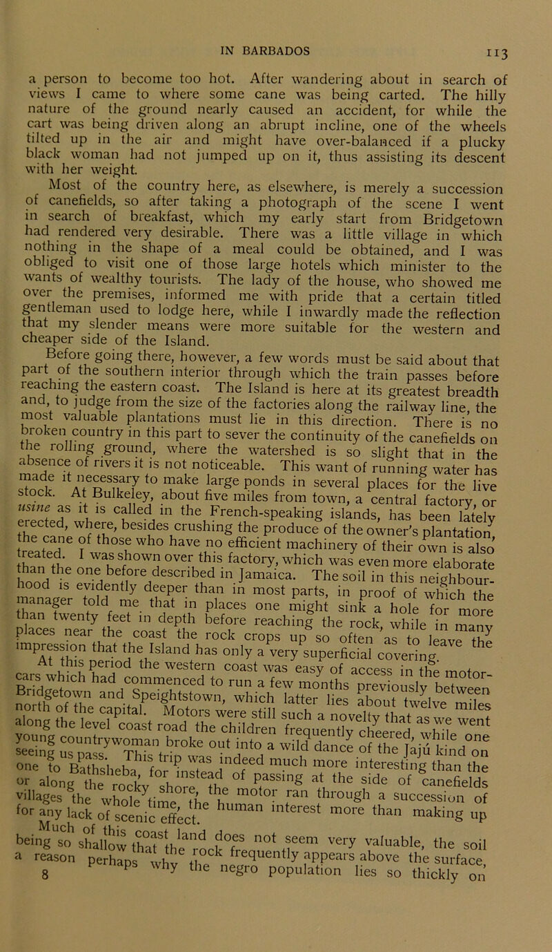 “3 a person to become too hot. After wandering about in search of views I came to where some cane was being carted. The hilly nature of the ground nearly caused an accident, for while the cart was being driven along an abrupt incline, one of the wheels tilted up in the air and might have over-balanced if a plucky black woman had not jumped up on it, thus assisting its descent with her weight. Most of the country here, as elsewhere, is merely a succession of canefields, so after taking a photograph of the scene I went in search of breakfast, which my early start from Bridgetown had rendered very desirable. There was a little village in which nothing in the shape of a meal could be obtained, and I was obliged to visit one of those large hotels which minister to the wants of wealthy tourists. The lady of the house, who showed me over the premises, informed me with pride that a certain titled gentleman used to lodge here, while I inwardly made the reflection that my slender means were more suitable for the western and cheaper side of the Island. Before going there, however, a few words must be said about that part of the southern interior through which the train passes before leaching the eastern coast. The Island is here at its greatest breadth and, to judge from the size of the factories along the railwav line the most valuable plantations must lie in this direction. There is no broken country in this part to sever the continuity of the canefields on the rolling ground, where the watershed is so slight that in the absence of rivers it is not noticeable. This want of running water has stock AfWWto?' f° TW i?rge ?,ond/ m several Pl^'es for the live stock. At Bulkeley, about five miles from town, a central factory or uslne as 1S called in the French-speaking islands, has been latelv erected, where, besides crushing the produce of the owner's plantation the cane of those who have no efficient machinery of their own is also treated. I was shown over this factory, which was even more elaborate han the one before described in Jamaica. The soil in this neighb^r- lood is evidently deeper than in most parts, in proof of which the manager told me that in places one might sink a hole for more an twenty feet in depth before reaching the rock, while in manv p aces near the coast the rock crops up so often as to leave the mpression that the Island has only a very superficial covering At this period the western coast was easy of access in the motor cars wh.d, had commenced to run a few months pre“ o“sly beTween gHSSSHSSSfiS seeinf us pass^Thfs^^0^ 7*°! 3 Wil,d dance of the kind on one to R ut ‘1 / rtuP uas lndeed much more interesting than the o along te ^ckv shore'^b °f at ,he side °f canefields villages toe Whole time The if .ran throuSh a succession of for any lack of scenic effect. Uma lnterest more than making up being s°o shallow thaf the'rockTeo0* if6’ Ve‘T valuable' the soil a reason ptrhan ; ,,.i , frequently appears allow; the surface 8 P Why the Cg™ Population lies so thickly on