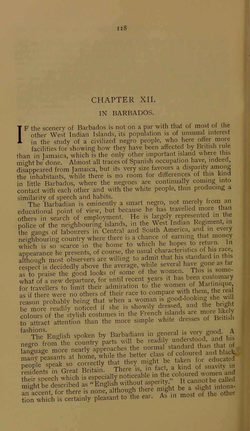 CHAPTER XII. IN BARBADOS. IF the scenery of Barbados is not on a par with that of most of the other West Indian Islands, its population is of unusual interest in the study of a civilized negro people, who here offer more facilities for showing how they have been affected by British rule than in Jamaica, which is the only other important island where this might be done. Almost all traces of Spanish occupation have, indeed, disappeared from Jamaica, but its very size favours a disparity among the inhabitants, while there is no room for differences of this kind in little Barbados, where the negroes are continually coming into contact with each other and with the white people, thus producing a similarity of speech and habits. The Barbadian is eminently a smart negro, not merely from an educational point of view, but because he has travelled more than others in search of employment. He is largely represented in the police of the neighbouring islands, in the West Indian Regiment in the gangs of labourers in Central and South America, and in eveiy neighbouring country where there is a chance of earning that money which is so scarce in the home to winch he hopes to return. In appearance he presents, of course, the usual c'rjrace'rslicso .srace although most observers are willing to admit that h>s standard in this respect is decidedly above the average, while several ha'e |one as as to praise the good looks of some of the women. This is some- what oPf a new departure, for until recent years it h^s b^nMC'1fi^IJ for travellers to limit their admiration to the women of Martinique as if there were no others of their race to compare with them the rea reason probably being that when a woman is good-lookingshe w be more readily noticed if she is showily dressed, and the bngl colours of the stylish costumes in the French islands are more likely to attract attention than the more simple white dresses of Bnhsh fashions. Barbadians in general is very good. A wmmmm an accent, for there is none, aithoug g other tion which is certainly pleasant to the eai. As in mosi u