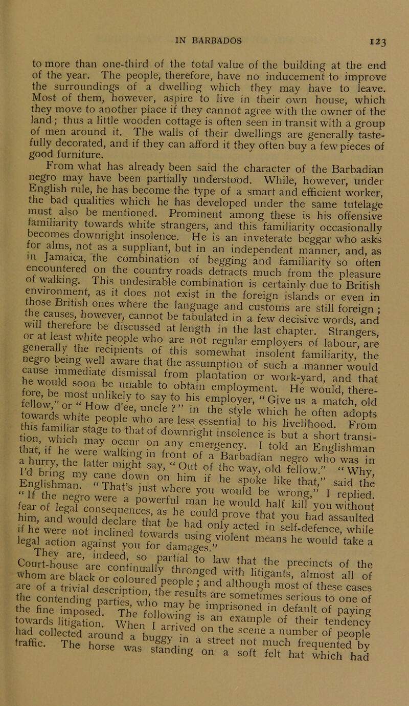 to more than one-third of the total value of the building at the end of the year. The people, therefore, have no inducement to improve the surroundings of a dwelling which they may have to leave. Most of them, however, aspire to live in their own house, which they move to another place if they cannot agree with the owner of the land; thus a little wooden cottage is often seen in transit with a group of men around it. The walls of their dwellings are generally taste- fully decorated, and if they can afford it they often buy a few pieces of good furniture. From what has already been said the character of the Barbadian negro may have been partially understood. While, however, under English ude, he has become the type of a smart and efficient worker, t le bad qualities which he has developed under the same tutelage must also be mentioned. Prominent among these is his offensive familiarity towards white strangers, and this familiarity occasionally ecomes downright insolence. He is an inveterate beggar who asks 01 alms, not as a suppliant, but in an independent manner, and, as m Jamaica, the combination of begging and familiarity so often encountered on the country roads detracts much from the pleasure ot walking. This undesirable combination is certainly due to British environment, as it does not exist in the foreign islands or even in !u°SlBntlS£ 0nes where the, language and customs are still foreign ; IH1S h0'eve:> cann°‘ be tabulated in a few decisive words, and w.ll (herefore be discussed at length in the last chapter. Strangers gener^v ihe eePe°P r ? u™ n0t regular employers of labour® are e 1, ■ recipients of this somewhat insolent familiarity the cause hnmediafe T™ aftrthe assTption of “<* » ™™er I’ould cause immediate dismissal from plantation or work-yard and that t0t0blain “’Parent- He would the! fellow->’or “ How HVe “7 t^,h.ls ™Plom “Give us a match, old towards white nennle ’ 1!IK e ‘ 1 m 'le style which he often adopts ,, • r ... 1*e Peopfe who are less essential to his livelihood Fmm bon/whllh *£ occufo^ d°Wnri«h* b”“ tfan” that, if he were walking ii front o’f ^Barbadi’ t0'Cl “ El’Shshman a hurry, the latter might say, “Out of tt wafold!™* Englishman “ Thafs T t0) h™ ,f he spoke like ‘hat,” said the “If■ thp 1 s JUSt where y°11 would be wrong ’ I renlied tear S^Xonsel^n^afhV co Id^ W°Uld, haIf ^ ^ him, and would declare that he l,d Plove 'hat you had assaulted if he were not inclined towards on7,acted 111 self-defence, while legal action ”eanS he W°ld take a Court - fio use6 are ^co n t i n u a 1 b? 'thro * ° ^aw that ,the precincts of the whom are black or coloured peoDle ^nd^l k htlpnts’ almost a11 of are of a trivial description the rL n1K although most of these cases the contending parties who miv f'^ ?ometimes serious to one of the fine imposed tL b imprisoned in default of paying towards litigation When I wl.nS 1S an example of their tendency had collected^‘aroun cT bu gg v**in^n°°f *b ^ SCe?e a ntUmber °f P~Ple