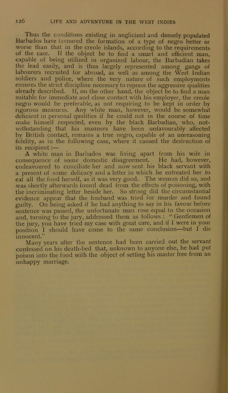 Thus the conditions existing in anglicized and densely populated Barbados have favoured the formation of a type of negro better or worse than that in the creole islands, according to the requirements of the case. If the object be to find a smart and efficient man, capable of being utilized in organized labour, the Barbadian takes the lead easily, and is thus largely represented among gangs of labourers recruited for abroad, as well as among the West Indian soldiers and police, where the very nature of such employments ensures the strict discipline necessary to repress the aggressive qualities already described. If, on the other hand, the object be to find a man suitable for immediate and close contact with his employer, the creole negro would be preferable, as not requiring to be kept in order by rigorous measures. Any white man, however, would be somewhat deficient in personal qualities if he could not in the course of time make himself respected, even by the black Barbadian, who, not- withstanding that his manners have been unfavourably affected by British contact, remains a true negro, capable of an unreasoning fidelity, as in the following case, where it caused the destruction of its recipient:— A white man in Barbados was living apart from his wife in consequence of some domestic disagreement. He had, however, endeavoured to conciliate her and now sent his black servant with a present of some delicacy and a letter in which he entreated her to eat all the food herself, as it was very good. The woman did so, and was shortly afterwards found dead from the effects of poisoning, with the incriminating letter beside her. So strong did the circumstantial evidence appear that the husband was tried for murder and found guilty. On being asked if he had anything to say in his favour before sentence was passed, the unfortunate man rose equal to the occasion and, turning to the jury, addressed them as follows : “ Gentlemen of the jury, you have tried my case with great care, and if I were in your position I should have come to the same conclusion—but I die innocent.” Many years after the sentence had been carried out the servant confessed on his death-bed that, unknown to anyone else, he had put poison into the food with the object of setting his master free from an unhappy marriage.